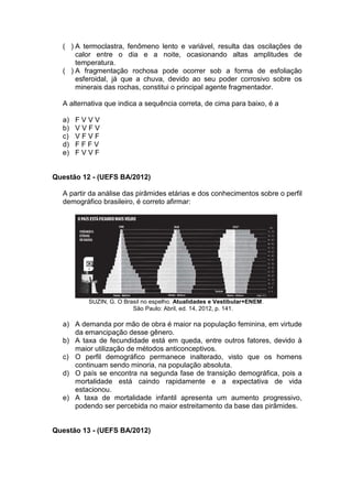 ( ) A termoclastra, fenômeno lento e variável, resulta das oscilações de
      calor entre o dia e a noite, ocasionando altas amplitudes de
      temperatura.
  ( ) A fragmentação rochosa pode ocorrer sob a forma de esfoliação
      esferoidal, já que a chuva, devido ao seu poder corrosivo sobre os
      minerais das rochas, constitui o principal agente fragmentador.

  A alternativa que indica a sequência correta, de cima para baixo, é a

  a)   FVVV
  b)   VVFV
  c)   VFVF
  d)   FFFV
  e)   FVVF


Questão 12 - (UEFS BA/2012)

  A partir da análise das pirâmides etárias e dos conhecimentos sobre o perfil
  demográfico brasileiro, é correto afirmar:




          SUZIN, G. O Brasil no espelho. Atualidades e Vestibular+ENEM.
                         São Paulo: Abril, ed. 14, 2012, p. 141.

  a) A demanda por mão de obra é maior na população feminina, em virtude
     da emancipação desse gênero.
  b) A taxa de fecundidade está em queda, entre outros fatores, devido à
     maior utilização de métodos anticonceptivos.
  c) O perfil demográfico permanece inalterado, visto que os homens
     continuam sendo minoria, na população absoluta.
  d) O país se encontra na segunda fase de transição demográfica, pois a
     mortalidade está caindo rapidamente e a expectativa de vida
     estacionou.
  e) A taxa de mortalidade infantil apresenta um aumento progressivo,
     podendo ser percebida no maior estreitamento da base das pirâmides.


Questão 13 - (UEFS BA/2012)
 