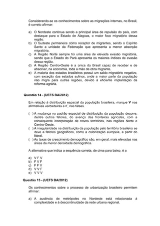 Considerando-se os conhecimentos sobre as migrações internas, no Brasil,
   é correto afirmar:

   a) O Nordeste continua sendo a principal área de repulsão do país, com
      destaque para o Estado de Alagoas, o maior foco migratório dessa
      região.
   b) O Sudeste permanece como receptor de migrantes, sendo o Espírito
      Santo a unidade da Federação que apresenta a menor absorção
      migratória.
   c) A Região Norte sempre foi uma área de elevada evasão migratória,
      sendo que o Estado do Pará apresenta os maiores índices de evasão
      dessa região.
   d) A Região Centro-Oeste é a única do Brasil capaz de receber e de
      absorver, na economia, toda a mão de obra migrante.
   e) A maioria dos estados brasileiros possui um saldo migratório negativo,
      com exceção dos estados sulinos, onde a maior parte da população
      não migra para outras regiões, devido à eficiente implantação da
      reforma agrária.


Questão 14 - (UEFS BA/2012)

   Em relação à distribuição espacial da população brasileira, marque V nas
   afirmativas verdadeiras e F, nas falsas.

   ( ) A mudança no padrão espacial de distribuição da população decorre,
       dentre outros fatores, do avanço das fronteiras agrícolas, com a
       consequente incorporação de novos territórios, nas regiões Norte e
       Centro-Oeste.
   ( ) A irregularidade na distribuição da população pelo território brasileiro se
       deve a fatores geográficos, como a colonização europeia, a partir do
       litoral.
   ( ) As taxas de crescimento demográfico são, em geral, mais elevadas nas
       áreas de menor densidade demográfica.

   A alternativa que indica a sequência correta, de cima para baixo, é a

   a)   VFV
   b)   FVF
   c)   FFV
   d)   VVF
   e)   VVV

Questão 15 - (UEFS BA/2012)

   Os conhecimentos sobre o processo de urbanização brasileiro permitem
   afirmar:

   a) A ausência de metrópoles no Nordeste está relacionada                     à
      complexidade e à descontinuidade da rede urbana regional.
 