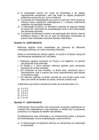 b) A urbanização ocorreu em níveis de intensidade e de rapidez
      regionalmente equiparados, visto que todas as regiões apresentam
      problemas sociais comuns, como a violência.
   c) O processo de metropolização que ocorre no país tem como causas os
      intensos fluxos migratórios intrarregionais e o elevado crescimento
      vegetativo da população favelada.
   d) A urbanização constituiu um fenômeno marcante da segunda metade
      do século XX, decorrente da industrialização tardia e da modernização
      das atividades agrícolas.
   e) A ausência de hierarquia urbana e de polarização dos centros urbanos
      brasileiros explica o fato de um país de dimensões continentais só
      possuir duas metrópoles nacionais, Brasília e São Paulo.

Questão 16 - (UEFS BA/2012)

   Reformas agrárias foram implantadas por governos de diferentes
   orientações políticas, em vários momentos históricos.

   Sobre os movimentos de reforma agrária, no mundo e no Brasil, marque V
   nas afirmativas verdadeiras e F, nas falsas.

   ( ) Reformas agrárias ocorreram na França e na Inglaterra, no período
       pós-Segunda Guerra Mundial.
   ( ) A Rússia e a China sofreram reformas agrárias após revoluções
       populares de caráter socialista.
   ( ) As mudanças na área fundiária, no Brasil atual, contribuem para o
       desmatamento, pois a maioria dos novos assentamentos está situada
       na Amazônia Legal.
   ( ) As reformas agrárias, no Brasil, deverão ter uma função social, entre
       elas a de manter as famílias no campo, evitando o êxodo rural.

   A alternativa que indica a sequência correta, de cima para baixo, é a

   a)   FVVV
   b)   VVFV
   c)   VFVF
   d)   FFFV
   e)   FVVF

Questão 17 - (UEFS BA/2012)

   A Revolução Tecno-científica vem provocando mudanças significativas no
   cotidiano dos trabalhadores e das empresas, à medida que os processos
   produtivos e as relações de trabalho são afetados.

   Considerando-se essa informação e os conhecimentos sobre o processo
   de industrialização, na era da globalização, pode-se afirmar:

   a) A disseminação do toyotismo eliminou os mecanismos de exploração
      do operariado.
 