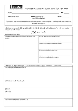 PROVA SUPLEMENTAR DE MATEMÁTICA – 9º ANO
      Aluno:____________________________________________________________                                   Nº: _______

      DATA: 09/12/2011                             VALOR: 3,0 PONTOS                                  NOTA: __________
                                                    Prof. Adriano Capilupe

  Faça a prova com muita calma e atenção, resolva a lápis e só passe a resposta a caneta quando tiver certeza do
                                            resultado. BOA SORTE!


1. Dados os conjuntos A = {-3,-2, -1, 0, 1, 2, 3} e B = {-3, - 2, -1, 0, 1, 2, 3, 4, 5, 6 }, e seja        uma relação
dada pela lei de formação:


Determine o que se pede:
a) Faça um diagrama de flechas que representa essa                 b) Essa relação representa função?
relação.


                                                                  c) Determine o Domínio dessa relação:



                                                                  d) Determine o Contradomínio:



                                                                  e) Determine o Conjunto Imagem




2. A função do 1º grau é dada por y = ax + b sendo que f(0)=3 e f(1)=2. Determine o que se pede:
a) os coeficientes a e b dessa função:




b) A lei de formação dessa função:




c) Calcule
f(-4) e f(5)




d) os valores de x para os quais f(x) = -2
 