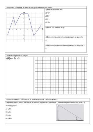 3. Considere a função g, de R em R, cujo gráfico é mostrado abaixo:
                                                         a) calcule os valores de :
                                                          g(-4) =
                                                          g( 0 ) =
                                                          g(1) =
                                                          g(-3) =


                                                          b) Quais são as raízes de g?




                                                          c) Determine os valores inteiros de x para os quais f(x) =
                                                          4:

                                                          c) Determine os valores inteiros de x para os quais f(x) =
                                                          4:



4. Construa o gráfico da função:
b) f(x) = 6x - 3




5. Uma pessoa está a 6,30 metros da base de um poste, conforme a figura:
Sabendo que essa pessoa tem 1,80m de altura e projeta uma sombra de 2,70m de comprimento no solo, qual é a
altura do poste?
A) 4,8 m
B) 6,0 m
C) 4,5 m
D) 6,4 m
 