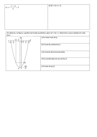 x2       4                                         d) 9x² + 2x +1 = 0
c) x                2
            5




 10. Observe, na figura, o gráfico da função quadrática g(x)= ax² + bx + c. Determine o que é pedido em cada
 item:
                                                 a) As raízes reais de g.


                                                b) O sinal do coeficiente a.



                                                c) O sinal do discriminante delta.


                                                d) As coordenadas de seu vértice V.



                                                e) O valor de g(-2)
 