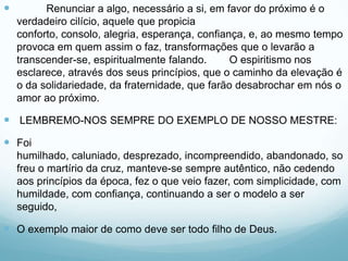  Renunciar a algo, necessário a si, em favor do próximo é o
verdadeiro cilício, aquele que propicia
conforto, consolo, alegria, esperança, confiança, e, ao mesmo tempo
provoca em quem assim o faz, transformações que o levarão a
transcender-se, espiritualmente falando.   O espiritismo nos
esclarece, através dos seus princípios, que o caminho da elevação é
o da solidariedade, da fraternidade, que farão desabrochar em nós o
amor ao próximo.
 LEMBREMO-NOS SEMPRE DO EXEMPLO DE NOSSO MESTRE:
 Foi
humilhado, caluniado, desprezado, incompreendido, abandonado, so
freu o martírio da cruz, manteve-se sempre autêntico, não cedendo
aos princípios da época, fez o que veio fazer, com simplicidade, com
humildade, com confiança, continuando a ser o modelo a ser
seguido,
 O exemplo maior de como deve ser todo filho de Deus. 
 