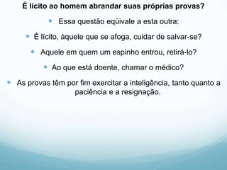 É lícito ao homem abrandar suas próprias provas?
 Essa questão eqüivale a esta outra:
 É lícito, àquele que se afoga, cuidar de salvar-se?
 Aquele em quem um espinho entrou, retirá-lo?
 Ao que está doente, chamar o médico?
 As provas têm por fim exercitar a inteligência, tanto quanto a
paciência e a resignação.
 