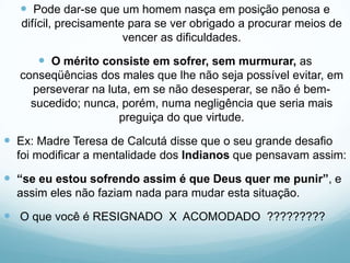  Pode dar-se que um homem nasça em posição penosa e
difícil, precisamente para se ver obrigado a procurar meios de
vencer as dificuldades.
 O mérito consiste em sofrer, sem murmurar, as
conseqüências dos males que lhe não seja possível evitar, em
perseverar na luta, em se não desesperar, se não é bem-
sucedido; nunca, porém, numa negligência que seria mais
preguiça do que virtude.
 Ex: Madre Teresa de Calcutá disse que o seu grande desafio
foi modificar a mentalidade dos Indianos que pensavam assim:
 “se eu estou sofrendo assim é que Deus quer me punir”, e
assim eles não faziam nada para mudar esta situação.
 O que você é RESIGNADO X ACOMODADO ?????????
 
