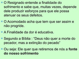  O Resignado entende a finalidade do
sofrimento e sabe que, muitas vezes, depende
dele produzir esforços para que ele possa
atenuar os seus defeitos.
 O Acomodado acha que tem que ser assim e
não progride.
 A Finalidade da dor é educativa.
 Segundo a Bíblia : “Deus não quer a morte do
pecador, mas a extinção do pecado”
 Ou seja: Ele quer que retiremos de nós a fonte
do nosso sofrimento
 