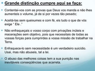  Grande distinção cumpre aqui se faça:
 Contentai-vos com as provas que Deus vos manda e não lhes
aumenteis o volume, já de si por vezes tão pesado;
 Aceitá-las sem queixumes e com fé, eis tudo o que de vós
exige “ Ele .”
 Não enfraqueçais o vosso corpo com privações inúteis e
macerações sem objetivo, pois que necessitais de todas as
vossas forças para cumprirdes a vossa missão de trabalhar na
Terra.
 Enfraquece-lo sem necessidade é um verdadeiro suicídio.
Usai, mas não abuseis, tal a lei.
 O abuso das melhores coisas tem a sua punição nas
inevitáveis conseqüências que acarreta.
 