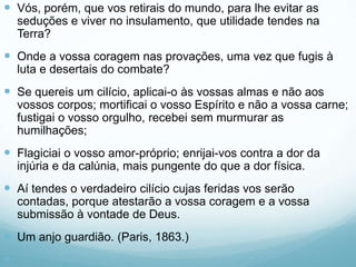  Vós, porém, que vos retirais do mundo, para lhe evitar as
seduções e viver no insulamento, que utilidade tendes na
Terra?
 Onde a vossa coragem nas provações, uma vez que fugis à
luta e desertais do combate?
 Se quereis um cilício, aplicai-o às vossas almas e não aos
vossos corpos; mortificai o vosso Espírito e não a vossa carne;
fustigai o vosso orgulho, recebei sem murmurar as
humilhações;
 Flagiciai o vosso amor-próprio; enrijai-vos contra a dor da
injúria e da calúnia, mais pungente do que a dor física.
 Aí tendes o verdadeiro cilício cujas feridas vos serão
contadas, porque atestarão a vossa coragem e a vossa
submissão à vontade de Deus.
 Um anjo guardião. (Paris, 1863.)

 