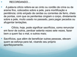  RECORDANDO…
 A palavra cilício refere-se ao cinto ou cordão de crina ou de
arame fino, colocados sobre a pele, para mortificação e
penitência; cinto eriçado de cerdas ou correntes de ferro, cheio
de pontas, com que os penitentes cingiam o corpo, diretamente
sobre a pele, muito usado no passado, para pagar pecados ou
afugentar tentações.
 Cilício, hoje, pode significar sacrifícios, como renunciar
em favor de outros, perdoar setenta vezes sete vezes, fazer
bem a quem faz o mal, e outros mais;
 Sacrifícios, que além de beneficiar outras pessoas, elevam
quem se esforça para tal, visando seu próprio
aperfeiçoamento.

 