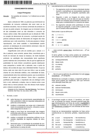 2 TRT23-Conhecimentos-Gerais2
CONHECIMENTOS GERAIS
Língua Portuguesa
Atenção: As questões de números 1 a 4 referem-se ao texto
abaixo.
Após a década de 1950, as palavras que dominavam as
sociedades de consumo ocidentais não eram mais as de
escritores seculares, mas as marcas comerciais de produtos ou
do que se podia comprar. As imagens que se tornaram ícones
de tais sociedades eram as das diversões e consumo de
massa: astros e latas. Não surpreende que na década de 1950,
no coração da democracia de consumo, a principal escola de
pintores abdicasse diante de fabricantes de imagens tão mais
poderosas que a arte anacrônica. A arte pop passava o tempo
reproduzindo, com tanta exatidão e insensibilidade quanto
possível, os badulaques do comercialismo americano: latas de
sopa, bandeiras, Marilyn Monroe.
Insignificante como arte (no sentido que o século XIX
deu à palavra), essa corrente, apesar disso, reconhecia que o
triunfo do mercado de massa se baseava, de modo bastante
profundo, na satisfação das necessidades tanto espirituais
quanto materiais dos consumidores, fato do qual as agências de
publicidade há muito tinham consciência quando destinavam
suas campanhas a vender não o sabonete, mas o sonho de
beleza, não as latas de sopa, mas a felicidade familiar. O que se
tornou cada vez mais claro foi que isso tinha o que se podia
chamar de uma dimensão estética, uma criatividade de base,
ocasionalmente ativa mas sobretudo passiva, que os produtores
tinham de competir para oferecer. Como dizia o populismo
partilhado pelo mercado, o importante não era distinguir entre
bom e ruim, elaborado e simples, mas no máximo entre o que
atraía mais ou menos pessoas. Isso não deixava muito espaço
para o clássico conceito das artes.
(Adaptado de Eric Hobsbawm. Era dos Extremos. Trad. Marcos
Santarrita. São Paulo, Cia. das Letras, 2006, p. 496)
1. No texto, o autor
(A) opõe técnicas de convencimento especializadas do
meio publicitário à falta de respostas adequadas por
parte dos consumidores.
(B) enaltece a criatividade que surge com o desenvolvi-
mento da sociedade de consumo, criticando a socie-
dade estagnada do século XIX.
(C) elogia a nova força de comunicação das imagens
produzidas pela arte pop, capazes de vender sonhos
e produtos a um só tempo.
(D) analisa a produção de campanhas políticas na so-
ciedade capitalista da segunda metade do sécu-
lo XX.
(E) demonstra que a consolidação da sociedade de con-
sumo no século XX foi acompanhada de mudanças
significativas no campo da arte.
2. Leia atentamente as afirmações abaixo.
I. Os segmentos sonho de beleza e felicidade familiar
ilustram e exemplificam as necessidades espirituais
dos consumidores (2
o
parágrafo) apontadas pelo
autor.
II. Segundo o autor, as imagens de astros, como
Marilyn Monroe, e as de latas de sopa se transfor-
maram em símbolos das sociedades ocidentais vol-
tadas para o entretenimento e o consumo de massa.
III. No segmento colocado entre parênteses no início
do segundo parágrafo, o autor omite a palavra arte,
que no entanto está subentendida.
Está correto o que se afirma em
(A) I, II e III.
(B) II, apenas.
(C) I e III, apenas.
(D) I, apenas.
(E) II e III, apenas.
_________________________________________________________
3. ... essa corrente, apesar disso, reconhecia que ... (2
o
pa-
rágrafo)
O termo grifado na frase acima poderia ser substituído,
sem prejuízo para o sentido e a correção da frase, por:
(A) consequentemente.
(B) desse modo.
(C) no entanto.
(D) embora.
(E) portanto.
_________________________________________________________
4. ... fato do qual as agências de publicidade há muito tinham
consciência ... (2
o
parágrafo)
Mantendo-se a correção e a lógica, o segmento grifado na
frase acima poderia ser substituído, sem que nenhuma
outra alteração fosse feita, por:
(A) estavam cientes.
(B) estavam familiarizadas.
(C) dominavam.
(D) davam como certo.
(E) reconheciam.
_________________________________________________________
5. A tecnologia surgida no século XX beneficiou, em espe-
cial, os amantes da música, tornando possível ouvir mú-
sica individualmente com fones de ouvido e transportar a
música com facilidade por meio de aparelhos portáteis, o
que transformou a música em uma diversão de fácil aces-
so.
Evitam-se as desnecessárias repetições da frase acima
substituindo-se os elementos grifados, respectivamente,
por:
(A) a ouvir - transportar-lhe - lhe transformou
(B) a ouvir - lhe transportar - transformou-na
(C) ouvi-la - transportar-lhe - transformou-a
(D) lhe ouvir - a transportar - transformou-lhe
(E) ouvi-la - transportá-la - a transformou
Caderno de Prova ’TA’, Tipo 001
www.pciconcursos.com.br
 