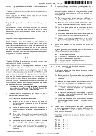 TRT23-Conhecimentos-Gerais2
3
Atenção: As questões de números 6 a 10 referem-se ao texto
abaixo.
Pergunta: Por que o senhor acha que Cem anos de solidão fez
tanto sucesso?
García Marquez: Não tenho a menor ideia, sou um péssimo
crítico de meus próprios trabalhos.
Pergunta: Por que acha que a fama é destrutiva para um
escritor?
García Marquez: Primeiro, porque ela invade sua vida particular.
Acaba com o tempo que você passa com amigos e com o
tempo em que você pode trabalhar. Tende a isolar você do
mundo real.
Pergunta: O senhor já pensou em fazer filme?
García Marquez: Houve uma ocasião em que desejava ser
diretor de cinema. Sentia que o cinema era um meio de co-
municação que não tinha limites, no qual tudo era possível. Mas
há uma grande limitação no cinema pelo fato de que ele é uma
arte industrial. É muito difícil expressar no cinema o que você
realmente quer dizer. Entre ter uma companhia cinematográfica
e um jornal, eu escolheria um jornal.
[...]
Pergunta: Ouvi falar de uma famosa entrevista com um mari-
nheiro que havia sofrido um naufrágio.
García Marquez: Não foi com perguntas e respostas. O mari-
nheiro apenas contou suas aventuras e eu as reescrevi, ten-
tando usar as palavras dele, na primeira pessoa, como se fosse
ele quem estivesse escrevendo. Quando o trabalho foi publi-
cado, na forma de uma série de reportagens em um jornal, uma
parte por dia, durante duas semanas, foi assinado pelo ma-
rinheiro e não por mim. Só vinte anos depois a reportagem foi
publicada em livro e as pessoas descobriram que havia sido
escrita por mim. Nenhum editor de texto percebeu que ela era
boa, até eu escrever Cem anos de solidão.
(Adaptado de Peter M. Stone. Os escritores, 2: as históricas
entrevistas da Paris Review. Trad. Cecília C. Bartalotti. São
Paulo: Cia. das Letras, 1989, p. 326 e pp.340-341)
6. Nenhum editor de texto percebeu que ela era boa, até eu
escrever Cem anos de solidão.
Com a afirmação acima, García Marquez
(A) lamenta o fato de que as editoras em geral não
tenham interesse em publicar as obras da juventude
de um autor.
(B) critica, de maneira geral, a tendência de editores de
valorizar uma obra de acordo com a notoriedade do
autor.
(C) deixa claro o desconforto com as opiniões da crítica
a respeito de suas obras, ainda que por vezes sejam
favoráveis.
(D) demonstra constrangimento em relação à publica-
ção de uma entrevista escrita em sua juventude.
(E) ironiza o fato de que romances sejam tidos pelo mer-
cado editorial como superiores a bons textos jor-
nalísticos.
7. Só vinte anos depois a reportagem foi publicada em livro e
as pessoas descobriram que havia sido escrita por mim.
Considerando-se o contexto, a frase acima está correta-
mente reescrita, preservando-se em linhas gerais o sen-
tido original, em:
(A) Foi vinte anos após a reportagem ser publicada em
livro, quando se descobriu que eu lhe havia escrito.
(B) Passados vinte anos de quando publicaram a repor-
tagem em livro é que descobriram que eu a escrevi.
(C) Há vinte anos, depois de se publicarem a repor-
tagem em livro, foi descoberto pelas pessoas que eu
é que escrevera.
(D) Vinte anos mais tarde, publicaram a reportagem em
livro e descobriu-se que eu é que a escrevera.
(E) Apenas vinte anos depois publicaram-se a reporta-
gem em livro, decobrindo-se que eu é que a escrevi.
_________________________________________________________
8. Houve uma ocasião em que desejava ser diretor de
cinema.
O verbo flexionado nos mesmos tempo e modo que o
grifado na frase acima se encontra em:
(A) ... eu escolheria um jornal.
(B) ... um meio de comunicação que não tinha limites ...
(C) O senhor já pensou em fazer filme?
(D) ... o tempo que você passa com amigos ...
(E) ... a isolar você do mundo real.
_________________________________________________________
9. ... e com o tempo em que você pode trabalhar.
O segmento grifado na frase acima preenche correta-
mente a lacuna da frase:
(A) Muitos escritores afirmam não saber lidar com a fama
...... almejam em determinado momento de suas
carreiras.
(B) Alguns escritores menores tentam demonstrar em
suas obras uma erudição ..... não possuem de fato.
(C) Não por coincidência, o jornalismo é uma profissão
..... vários escritores recorrem em determinado
momento de suas vidas.
(D) O mercado cinematográfico internacional .... muitos
roteiristas iniciantes tentam se inserir é por demais
competitivo e estressante.
(E) Dizem que o trabalho árduo e diário e uma disciplina
tenaz são as principais armas ..... um jovem escritor
deve se valer.
_________________________________________________________
10. Gabriel García Marquez cresceu em meio ... plantações
de banana de Arataca, situada ... poucos quilômetros do
vilarejo de Macondo, que ele se dedicou ... retratar na
obra Cem anos de solidão.
Preenchem corretamente as lacunas da frase acima, na
ordem dada:
(A) as - à - a
(B) as - à - à
(C) às - a - a
(D) às - à - à
(E) as - a - à
Caderno de Prova ’TA’, Tipo 001
www.pciconcursos.com.br
 