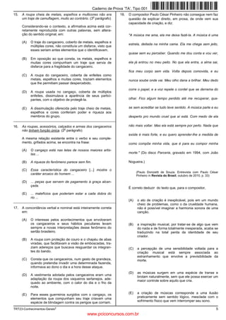 TRT23-Conhecimentos-Gerais2
5
15. A roupa cheia de metais, espelhos e multicores não era
um traje de camuflagem, muito ao contrário. (3
o
parágrafo)
Considerando-se o contexto, a afirmativa acima está cor-
retamente reproduzida com outras palavras, sem altera-
ção do sentido original, em:
(A) O traje do cangaceiro, coberto de metais, espelhos e
múltiplas cores, não constituía um disfarce, visto que
esses seriam antes elementos que o identificavam.
(B) Em oposição ao que consta, os metais, espelhos e
muitas cores compunham um traje que servia de
disfarce para a fragilidade do cangaceiro.
(C) A roupa do cangaceiro, coberta de enfeites como
metais, espelhos e muitas cores, traziam elementos
que lhe permitiam passar despercebido.
(D) A roupa usada no cangaço, coberta de múltiplos
enfeites, dissimulava a aparência de seus partici-
pantes, com o objetivo de protegê-la.
(E) A dissimulação oferecida pelo traje cheio de metais,
espelhos e cores conferiam poder e riqueza aos
membros do grupo.
_________________________________________________________
16. As roupas, acessórios, calçados e armas dos cangaceiros
não tinham função única. (2
o
parágrafo)
A mesma relação existente entre o verbo e seu comple-
mento, grifados acima, se encontra na frase:
(A) O cangaço está nas telas de nossos maiores artis-
tas ...
(B) A riqueza do fenômeno parece sem fim.
(C) Essa característica do cangaceiro [...] mostra o
caráter arcaico do homem ...
(D) ... peças que servem de pagamento à graça alcan-
çada.
(E) ... malefícios que poderiam estar a cada dobra do
rio ...
_________________________________________________________
17. A concordância verbal e nominal está inteiramente correta
em:
(A) O interesse pelos acontecimentos que envolveram
os cangaceiros e seus hábitos peculiares levam
sempre a novas interpretações desse fenômeno do
sertão brasileiro.
(B) A roupa com proteção de couro e o chapéu de abas
viradas, que facilitavam a visão de emboscadas, tra-
ziam adereços que buscava resguardar os integran-
tes do bando.
(C) Consta que os cangaceiros, num gesto de grandeza,
quando pretendia invadir uma determinada fazenda,
informava ao dono o dia e a hora desse ataque.
(D) A vestimenta adotada pelos cangaceiros eram uma
adaptação da roupa dos vaqueiros sertanejos, ade-
quado ao ambiente, com o calor do dia e o frio da
noite.
(E) Para esses guerreiros surgidos com o cangaço, os
elementos que compunham seu traje criavam uma
espécie de blindagem contra os perigos que corriam.
18. O compositor Paulo César Pinheiro não consegue nem faz
questão de explicar direito, em prosa, de onde vem sua
capacidade de criação, e diz:
"A música me ama, ela me deixa fazê-la. A música é uma
estrela, deitada na minha cama. Ela me chega sem jeito,
quase sem eu perceber. Quando me dou conta e vou ver,
ela já entrou no meu peito. No que ela entra, a alma sai,
fica meu corpo sem vida. Volta depois comovida, e eu
nunca soube onde vai. Meu olho dana a brilhar. Meu dedo
corre o papel, e a voz repete o cordel que se derrama do
olhar. Fico algum tempo perdido até me recuperar, qua-
se sem acreditar se tudo teve sentido. A música parte e eu
desperto pro mundo cruel que aí está. Com medo de ela
não mais voltar. Mas ela está sempre por perto. Nada que
existe é mais forte, e eu quero aprender-lhe a medida de
como compõe minha vida, que é para eu compor minha
morte." (Do disco Parceria, gravado em 1994, com João
Nogueira.)
(Paulo Donizetti de Souza. Entrevista com Paulo César
Pinheiro in Revista do Brasil, outubro de 2010, p. 33)
É correto deduzir do texto que, para o compositor,
(A) o ato de criação é inexplicável, pois em um mundo
cheio de problemas, como o da crueldade humana,
não é possível imaginar a harmonia sonora de uma
canção.
(B) a inspiração musical, por tratar-se de algo que vem
do nada e de forma totalmente inesperada, acaba se
traduzindo na total perda da identidade de seu
criador.
(C) a percepção de uma sensibilidade voltada para a
criação musical está sempre associada ao
estranhamento que envolve a previsibilidade da
morte.
(D) as músicas surgem em uma espécie de transe e
brotam naturalmente, sem que ele possa exercer um
maior controle sobre aquilo que cria.
(E) a criação de músicas corresponde a uma ilusão
praticamente sem sentido lógico, mesclada com o
sofrimento físico que vem interromper seu sono.
Caderno de Prova ’TA’, Tipo 001
www.pciconcursos.com.br
 