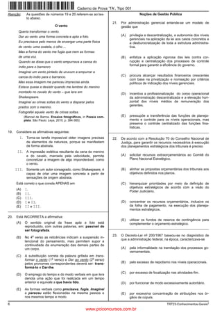 6 TRT23-Conhecimentos-Gerais2
Atenção: As questões de números 19 e 20 referem-se ao tex-
to abaixo.
O vento
Queria transformar o vento.
Dar ao vento uma forma concreta e apta a foto.
Eu precisava pelo menos de enxergar uma parte física
do vento: uma costela, o olho ...
Mas a forma do vento me fugia que nem as formas
de uma voz.
Quando se disse que o vento empurrava a canoa do
índio para o barranco
Imaginei um vento pintado de urucum a empurrar a
canoa do índio para o barranco.
Mas essa imagem me pareceu imprecisa ainda.
Estava quase a desistir quando me lembrei do menino
montado no cavalo do vento – que lera em
Shakespeare.
Imaginei as crinas soltas do vento a disparar pelos
prados com o menino.
Fotografei aquele vento de crinas soltas.
(Manoel de Barros. Ensaios fotográficos, in Poesia com-
pleta. São Paulo: Leya, 2010, p. 384-385)
19. Considere as afirmativas seguintes:
I. Torna-se tarefa impossível obter imagens precisas
de elementos da natureza, porque se manifestam
de forma abstrata.
II. A impressão estética resultante da cena do menino
e do cavalo, marcada pela velocidade, permite
concretizar a imagem de algo imponderável, como
o vento.
III. Somente um autor consagrado, como Shakespeare, é
capaz de criar uma imagem concreta a partir de
sensações de origem abstrata.
Está correto o que consta APENAS em
(A) I.
(B) II.
(C) III.
(D) I e II.
(E) II e III.
_________________________________________________________
20. Está INCORRETA a afirmativa:
(A) O sentido original da frase apta a foto está
reproduzido, com outras palavras, em: passível de
ser fotografada.
(B) No 4
o
verso as reticências indicam a suspensão in-
tencional do pensamento, mas permitem supor a
continuidade da enumeração das demais partes de
um corpo.
(C) A substituição correta da palavra grifada em trans-
formar o vento (1
o
verso) e Dar ao vento (2
o
verso)
pelos pronomes correspondentes deverá ser: trans-
formá-lo e Dar-lhe.
(D) O emprego do tempo e do modo verbais em que lera
denota uma ação que foi realizada em um tempo
anterior e equivale a que havia lido.
(E) As formas verbais como precisava, fugia, Imaginei
e pareceu estão flexionadas na mesma pessoa e
nos mesmos tempo e modo.
Noções de Gestão Pública
21. Por administração gerencial entende-se um modelo de
gestão que
(A) privilegia a descentralização, a autonomia dos níveis
gerenciais na aplicação da lei aos casos concretos e
a desburocratização de toda a estrutura administra-
tiva.
(B) enfatiza a aplicação rigorosa das leis contra cor-
rupção e centralização dos processos de controle
formal para garantir a eficiência do governo.
(C) procura alcançar resultados financeiros crescentes
com base na privatização e nomeação por critérios
políticos de indicação dos níveis gerenciais.
(D) incentiva a profissionalização do corpo operacional
da administração descentralizada e a elevação hori-
zontal dos níveis médios de remuneração dos
gerentes.
(E) pressupõe a transferência das funções de planeja-
mento e controle para os níveis operacionais, mas
preserva o controle centralizado das funções fina-
lísticas.
_________________________________________________________
22. De acordo com a Resolução 70 do Conselho Nacional de
Justiça, para garantir os recursos necessários à execução
dos planejamentos estratégicos dos tribunais é preciso
(A) solicitar recursos extraorçamentários ao Comitê do
Plano Nacional Estratégico.
(B) alinhar as propostas orçamentárias dos tribunais aos
objetivos definidos nos planos.
(C) hierarquizar prioridades por meio da definição de
objetivos estratégicos de acordo com a visão do
Poder Judiciário.
(D) concentrar os recursos orçamentários, inclusive os
da folha de pagamento, na execução dos planeja-
mentos estratégicos.
(E) utilizar os fundos de reserva de contingência para
complementar o orçamento estratégico.
_________________________________________________________
23. O Decreto-Lei no 200/1967 baseou-se no diagnóstico de
que a administração federal, na época, caracterizava-se
(A) pela informalidade na tramitação dos processos go-
vernamentais.
(B) pelo excesso de nepotismo nos níveis operacionais.
(C) por excesso de focalização nas atividades-fim.
(D) por funcionar de modo excessivamente autoritário.
(E) por excessiva concentração de atribuições nos ór-
gãos de cúpula.
Caderno de Prova ’TA’, Tipo 001
www.pciconcursos.com.br
 