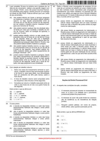 TRT23-Tec.Jud.-Administrativa-TA 9
37. Luan completa 18 anos no próximo ano e gostaria de, na
data de seu aniversário, realizar uma grande viagem com
seus amigos. Porém, como não possui recursos financei-
ros suficientes para pagá-la, resolve procurar um emprego
na cidade de São Paulo. Pode-se afirmar que Luan, antes
de seu aniversário,
(A) não poderá laborar em locais e serviços perigosos
ou insalubres e também não poderá realizar trabalho
noturno, ou seja, aquele compreendido entre as
22 horas de um dia até às 5 horas do dia seguinte,
por ser vedado o trabalho noturno, insalubre e peri-
goso aos menores de 18 anos.
(B) não poderá exercer qualquer tipo de atividade labo-
ral tendo em vista que é proibido o trabalho do me-
nor de 18 anos, salvo na condição de aprendiz, a
partir dos 14 anos.
(C) poderá realizar trabalho noturno, ou seja, aquele com-
preendido entre as 22 horas de um dia até às 5 horas
do dia seguinte, tendo em vista que a legislação
trabalhista proíbe o trabalho noturno apenas para tra-
balhadores que possuam idade inferior a 16 anos, mas
não poderá realizar trabalho insalubre ou perigoso.
(D) não poderá realizar trabalho noturno, ou seja, aque-
le compreendido entre as 22 horas de um dia até às
5 horas do dia seguinte, mas poderá realizar tra-
balho insalubre desde que utilize equipamentos de
proteção individual – EPI.
(E) poderá realizar trabalho insalubre e perigoso, desde
que utilize equipamentos de proteção adequados e
também laborar no período noturno, ou seja, aquele
compreendido entre as 22 horas de um dia até às
5 horas do dia seguinte, desde que o local de tra-
balho não seja prejudicial à sua moralidade.
_________________________________________________________
38. Com relação ao trabalho noturno:
I. Salvo nos casos de revezamento semanal ou quin-
zenal, o trabalho noturno terá remuneração superior
a do diurno e, para esse efeito, sua remuneração
terá um acréscimo de 30% pelo menos, sobre a
hora diurna.
II. A hora do trabalho noturno será computada como
de cinquenta e dois minutos e trinta segundos.
III. Considera-se noturno o trabalho executado entre as
vinte e uma horas de um dia e as quatro horas do
dia seguinte.
Está correto o que se afirma em:
(A) II, apenas.
(B) I e II, apenas.
(C) II e III, apenas.
(D) I e III, apenas.
(E) I, II e III.
_________________________________________________________
39. O aviso prévio
(A) é devido na despedida indireta e o valor das horas
extraordinárias habituais não integra o aviso prévio
indenizado.
(B) não é devido na despedida indireta e o valor das
horas extraordinárias habituais integra o aviso prévio
trabalhado.
(C) é devido na despedida indireta e o valor das horas
extraordinárias habituais integra o aviso prévio
indenizado.
(D) não é devido na despedida indireta e o valor das
horas extraordinárias habituais não integra o aviso
prévio indenizado.
(E) não é devido despedida indireta e o valor das horas
extraordinárias habituais integra apenas o aviso
prévio trabalhado.
40. Pedro e Ricardo eram empregados da empresa LN por
meio de um contrato de trabalho por prazo indeterminado.
Os dois contratos foram rescindidos pela empregadora.
Considerando que Pedro trabalhou na empresa por oito
meses e seu salário era pago por hora e Ricardo trabalhou
na empresa por 15 meses e laborava por tarefa ou serviço
feito, é correto afirmar que Pedro
(A) possui direito ao pagamento de indenização e o
cálculo dessa indenização terá por base duzentas
horas por mês; e Ricardo não possui direito ao paga-
mento de indenização.
(B) não possui direito ao pagamento de indenização; e
Ricardo possui direito ao pagamento de indenização e
o cálculo dessa indenização terá por base a média do
tempo costumeiramente gasto por ele para realização
de seu serviço, calculando-se o valor do que seria
feito durante trinta dias.
(C) possui direito ao pagamento de indenização e o
cálculo dessa indenização terá por base duzentas e
vinte horas por mês; e Ricardo possui direito ao
pagamento de indenização e o cálculo dessa indeni-
zação terá por base a média do tempo costumeira-
mente gasto por ele para realização de seu serviço,
calculando-se o valor do que seria feito durante trinta
dias.
(D) não possui direito ao pagamento de indenização; e
Ricardo possui direito ao pagamento de indenização
e o cálculo dessa indenização terá por base trinta
dias.
(E) possui direito ao pagamento de indenização e o
cálculo dessa indenização terá por base trinta dias; e
Ricardo não terá direito ao pagamento de inde-
nização.
_________________________________________________________
Noções de Direito Processual Civil
41. A respeito das condições da ação, considere:
I. O interesse processual consiste na necessidade do
autor vir a juízo e na utilidade que o provimento
jurisdicional poderá lhe proporcionar.
II. O interesse do autor não pode limitar-se à declara-
ção da existência ou da inexistência de relação
jurídica.
III. Ninguém poderá pleitear, em nome do próprio,
direito alheio, salvo quando autorizado por lei.
Está correto o que se afirma APENAS em:
(A) III.
(B) I e II.
(C) II e III.
(D) II.
(E) I e III.
Caderno de Prova ’TA’, Tipo 001
www.pciconcursos.com.br
 