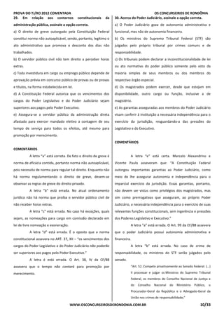 PROVA DO TJ/RO 2012 COMENTADA OS CONCURSEIROS DE RONDÔNIA
WWW.OSCONCURSEIROSDERONDONIA.COM.BR 10/33
29. Em relação aos contornos constitucionais da
administração pública, assinale a opção correta.
a) O direito de greve outorgado pela Constituição Federal
constitui norma não autoaplicável, sendo, portanto, legítimo o
ato administrativo que promova o desconto dos dias não
trabalhados.
b) O servidor público civil não tem direito a perceber horas
extras.
c) Toda investidura em cargo ou emprego público depende de
aprovação prévia em concurso público de provas ou de provas
e títulos, na forma estabelecida em lei.
d) A Constituição Federal autoriza que os vencimentos dos
cargos do Poder Legislativo e do Poder Judiciário sejam
superiores aos pagos pelo Poder Executivo.
e) Assegura-se a servidor público da administração direta
afastado para exercer mandado eletivo a contagem de seu
tempo de serviço para todos os efeitos, até mesmo para
promoção por merecimento.
COMENTÁRIOS
A letra “a” está correta. De fato o direito de greve é
norma de eficácia contida, portanto norma não autoaplicável,
pois necessita de norma para regular tal direito. Enquanto não
há norma regulamentando o direito de greve, devem-se
observar as regras de greve do direito privado.
A letra “b” está errada. No atual ordenamento
jurídico não há norma que proíba o servidor público civil de
não receber horas extras.
A letra “c” está errada. No caso há exceções, quais
sejam, as nomeações para cargo em comissão declarado em
lei de livre nomeação e exoneração.
A letra “d” está errada. É o oposto que a norma
constitucional assevera no ART. 37, XII – “os vencimentos dos
cargos do Poder Legislativo e do Poder Judiciário não poderão
ser superiores aos pagos pelo Poder Executivo.”
A letra é está errada. O Art. 38, IV da CF/88
assevera que o tempo não contará para promoção por
merecimento.
30. Acerca do Poder Judiciário, assinale a opção correta.
a) O Poder Judiciário goza de autonomia administrativa e
funcional, mas não de autonomia financeira.
b) Os ministros do Supremo Tribunal Federal (STF) são
julgados pelo próprio tribunal por crimes comuns e de
responsabilidade.
c) Os tribunais podem declarar a inconstitucionalidade de lei
ou ato normativo do poder público somente pelo voto da
maioria simples de seus membros ou dos membros do
respectivo órgão especial.
d) Os magistrados podem exercer, desde que estejam em
disponibilidade, outro cargo ou função, inclusive a de
magistério.
e) As garantias asseguradas aos membros do Poder Judiciário
visam conferir à instituição a necessária independência para o
exercício da jurisdição, resguardando-a das pressões do
Legislativo e do Executivo.
COMENTÁRIOS
A letra “e” está certa. Marcelo Alexandrino e
Vicente Paulo asseveram que: “A Constituição Federal
outorgou importantes garantias ao Poder Judiciário, como
meio de lhe assegurar autonomia e independência para o
imparcial exercício da jurisdição. Essas garantias, portanto,
não devem ser vistas como privilégios dos magistrados, mas
sim como prerrogativas que asseguram, ao próprio Poder
Judiciário, a necessária independência para o exercício de suas
relevantes funções constitucionais, sem ingerência e pressões
dos Poderes Legislativo e Executivo.”
A letra “a” está errada. O Art. 99 da CF/88 assevera
que o poder Judiciário possui autonomia administrativa e
financeira.
A letra “b” está errada. No caso de crime de
responsabilidade, os ministros do STF serão julgados pelo
senado.
“Art. 52. Compete privativamente ao Senado Federal: (...)
II processar e julgar os Ministros do Supremo Tribunal
Federal, os membros do Conselho Nacional de Justiça e
do Conselho Nacional do Ministério Público, o
Procurador-Geral da República e o Advogado-Geral da
União nos crimes de responsabilidade;”
 