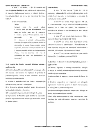 PROVA DO TJ/RO 2012 COMENTADA EDITORA ATUALIZA JURIS
WWW.EDITORAATUALIZAJURIS.COM.BR 11/33
A letra “c” está errada. “CF, Art. 97. Somente pelo
voto da maioria absoluta de seus membros ou dos membros
do respectivo órgão especial poderão os tribunais declarar a
inconstitucionalidade de lei ou ato normativo do Poder
Público”.
A letra “d” está errada.
“Art.95.
Parágrafo único. Aos juízes é vedado:
I - exercer, ainda que em disponibilidade, outro
cargo ou função, salvo uma de magistério;
II - receber, a qualquer título ou pretexto, custas ou
participação em processo;
III - dedicar-se à atividade político-partidária.
IV receber, a qualquer título ou pretexto, auxílios ou
contribuições de pessoas físicas, entidades públicas
ou privadas, ressalvadas as exceções previstas em lei;
V exercer a advocacia no juízo ou tribunal do qual se
afastou, antes de decorridos três anos do
afastamento do cargo por aposentadoria ou
exoneração.”
31. A respeito das funções essenciais à justiça, assinale a
opção correta.
a) A legitimação do Ministério Público (MP) para propor ações
civis impede a de terceiros nas hipóteses de proteção do
patrimônio público e social, do meio ambiente e de outros
interesses difusos e coletivos.
b) Incumbe à Advocacia-Geral da União a representação
judicial da União, mas não a extrajudicial.
c) As defensorias públicas estaduais gozam de autonomia
funcional, administrativa e financeira.
d) O advogado é indispensável à administração da justiça.
e) O presidente da República pode destituir o procurador-
geral da República mediante autorização da maioria simples
do Senado Federal.
COMENTÁRIOS
A letra “d” está correta. “CF/88, Art. 133. O
advogado é indispensável à administração da justiça, sendo
inviolável por seus atos e manifestações no exercício da
profissão, nos limites da lei.”
A letra “a” está errada. Porque segundo o Art. 129,
III, c/c §1º da CF/88 é função institucional do MP promover
inquérito civil e ação civil pública, não impedindo a
legitimação de terceiros. O que é privativo de MP é a Ação
Penal, na forma da Lei.
A letra “b” está errada. Cabe também à AGU a
representação extrajudicial (Art. 131, CF/88).
A letra “c” está errada. Nada disso! Gozam apenas
autonomia funcional e administrativa. Diferentemente do
Poder Judiciário que goza de autonomia administrativa e
financeira, não funcional. Decorem isso, por favor!
A letra “e” está errada. A autorização é por maioria
absoluta (Art. 25, parágrafo único da LC 75/93.
32. Com base no disposto na Constituição Federal, assinale a
opção correta.
a) O direito à segurança no emprego compreende a proteção
da relação de emprego, mas não a proteção contra despedida
arbitrária ou sem justa causa.
b) Cabe mandado de segurança contra decisão de Turma do
STF.
c) O habeas corpus deve ser impetrado por advogado
regularmente inscrito nos quadros da Ordem dos Advogados
do Brasil (OAB) ou por defensor público.
d) O princípio da legalidade é mais amplo que o princípio da
reserva legal, que é restrito e concreto.
e) Para editar atos normativos, o Poder Legislativo e o Poder
Executivo não estão obrigados a observar o princípio da
igualdade.
 