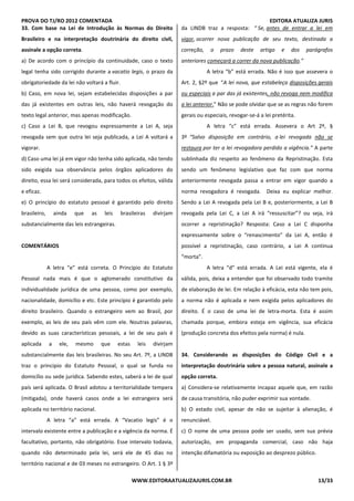 PROVA DO TJ/RO 2012 COMENTADA EDITORA ATUALIZA JURIS
WWW.EDITORAATUALIZAJURIS.COM.BR 13/33
33. Com base na Lei de Introdução às Normas do Direito
Brasileiro e na interpretação doutrinária do direito civil,
assinale a opção correta.
a) De acordo com o princípio da continuidade, caso o texto
legal tenha sido corrigido durante a vacatio legis, o prazo da
obrigatoriedade da lei não voltará a fluir.
b) Caso, em nova lei, sejam estabelecidas disposições a par
das já existentes em outras leis, não haverá revogação do
texto legal anterior, mas apenas modificação.
c) Caso a Lei B, que revogou expressamente a Lei A, seja
revogada sem que outra lei seja publicada, a Lei A voltará a
vigorar.
d) Caso uma lei já em vigor não tenha sido aplicada, não tendo
sido exigida sua observância pelos órgãos aplicadores do
direito, essa lei será considerada, para todos os efeitos, válida
e eficaz.
e) O princípio do estatuto pessoal é garantido pelo direito
brasileiro, ainda que as leis brasileiras divirjam
substancialmente das leis estrangeiras.
COMENTÁRIOS
A letra “e” está correta. O Princípio do Estatuto
Pessoal nada mais é que o aglomerado constitutivo da
individualidade jurídica de uma pessoa, como por exemplo,
nacionalidade, domicílio e etc. Este princípio é garantido pelo
direito brasileiro. Quando o estrangeiro vem ao Brasil, por
exemplo, as leis de seu país vêm com ele. Noutras palavras,
devido as suas características pessoais, a lei de seu país é
aplicada a ele, mesmo que estas leis divirjam
substancialmente das leis brasileiras. No seu Art. 7º, a LINDB
traz o principio do Estatuto Pessoal, o qual se funda no
domicílio ou sede jurídica. Sabendo estes, saberá a lei de qual
país será aplicada. O Brasil adotou a territorialidade tempera
(mitigada), onde haverá casos onde a lei estrangeira será
aplicada no território nacional.
A letra “a” está errada. A “Vacatio legis” é o
intervalo existente entre a publicação e a vigência da norma. É
facultativo, portanto, não obrigatório. Esse intervalo todavia,
quando não determinado pela lei, será ele de 45 dias no
território nacional e de 03 meses no estrangeiro. O Art. 1 § 3º
da LINDB traz a resposta: “ Se, antes de entrar a lei em
vigor, ocorrer nova publicação de seu texto, destinada a
correção, o prazo deste artigo e dos parágrafos
anteriores começará a correr da nova publicação.”
A letra “b” está errada. Não é isso que assevera o
Art. 2, §2º que “A lei nova, que estabeleça disposições gerais
ou especiais a par das já existentes, não revoga nem modifica
a lei anterior.” Não se pode olvidar que se as regras não forem
gerais ou especiais, revogar-se-á a lei pretérita.
A letra “c” está errada. Assevera o Art 2º, §
3º “Salvo disposição em contrário, a lei revogada não se
restaura por ter a lei revogadora perdido a vigência.” A parte
sublinhada diz respeito ao fenômeno da Repristinação. Esta
sendo um fenômeno legislativo que faz com que norma
anteriormente revogada passa a entrar em vigor quando a
norma revogadora é revogada. Deixa eu explicar melhor.
Sendo a Lei A revogada pela Lei B e, posteriormente, a Lei B
revogada pela Lei C, a Lei A irá “ressuscitar”? ou seja, irá
ocorrer a repristinação? Resposta: Caso a Lei C disponha
expressamente sobre o “renascimento” da Lei A, então é
possível a repristinação, caso contrário, a Lei A continua
“morta”.
A letra “d” está errada. A Lei está vigente, ela é
válida, pois, deixa a entender que foi observado todo tramite
de elaboração de lei. Em relação à eficácia, esta não tem pois,
a norma não é aplicada e nem exigida pelos aplicadores do
direito. É o caso de uma lei de letra-morta. Esta é assim
chamada porque, embora esteja em vigência, sua eficácia
(produção concreta dos efeitos pela norma) é nula.
34. Considerando as disposições do Código Civil e a
interpretação doutrinária sobre a pessoa natural, assinale a
opção correta.
a) Considera-se relativamente incapaz aquele que, em razão
de causa transitória, não puder exprimir sua vontade.
b) O estado civil, apesar de não se sujeitar à alienação, é
renunciável.
c) O nome de uma pessoa pode ser usado, sem sua prévia
autorização, em propaganda comercial, caso não haja
intenção difamatória ou exposição ao desprezo público.
 