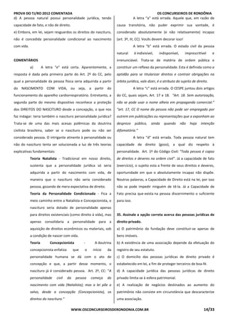 PROVA DO TJ/RO 2012 COMENTADA OS CONCURSEIROS DE RONDÔNIA
WWW.OSCONCURSEIROSDERONDONIA.COM.BR 14/33
d) A pessoa natural possui personalidade jurídica, tendo
capacidade de fato, e não de direito.
e) Embora, em lei, sejam resguardos os direitos do nascituro,
não é concedida personalidade condicional ao nascimento
com vida.
COMENTÁRIOS
a) A letra “e” está certa. Aparentemente, a
resposta é dada pela primeira parte do Art. 2º do CC, pelo
qual a personalidade da pessoa física seria adquirida a partir
do NASCIMENTO COM VIDA, ou seja, a partir do
funcionamento do aparelho cardiorrespiratório. Entretanto, a
segunda parte do mesmo dispositivo reconhece a proteção
dos DIREITOS DO NASCITURO desde a concepção, o que nos
faz indagar: teria também o nascituro personalidade jurídica?
Trata-se de uma das mais acesas polêmicas da doutrina
civilista brasileira, saber se o nascituro pode ou não ser
considerado pessoa. O intrigante atinente à personalidade ou
não do nascituro tenta ser solucionada a luz de três teorias
explicativas fundamentais:
Teoria Natalista - Tradicional em nosso direito,
sustenta que a personalidade jurídica só seria
adquirida a partir do nascimento com vida, de
maneira que o nascituro não seria considerado
pessoa, gozando de mera expectativa de direito.
Teoria da Personalidade Condicionada - Fica a
meio caminho entre a Natalista e Concepcionista, o
nascituro seria dotado de personalidade apenas
para direitos existenciais (como direito à vida), mas
apenas consolidaria a personalidade para a
aquisição de direitos econômicos ou materiais, sob
a condição de nascer com vida.
Teoria Concepcionista - A doutrina
concepcionista enfatiza que o início da
personalidade humana se dá com o ato de
concepção e que, a partir desse momento, o
nascituro já é considerado pessoa. Art. 2º, CC: “A
personalidade civil da pessoa começa do
nascimento com vida (Natalista); mas a lei põe a
salvo, desde a concepção (Concepcionista), os
direitos do nascituro.”
A letra “a” está errada. Aquele que, em razão de
causa transitória, não puder exprimir sua vontade, é
considerado absolutamente (e não relativamente) incapaz
(art. 3º, III, CC). Vocês devem decorar isso!
A letra “b” está errada. O estado civil da pessoa
natural é indivisível, indisponível, imprescritível e
irrenunciável. Trata-se de matéria de ordem pública e
constituir um reflexo da personalidade. Esta é definida como a
aptidão para se titularizar direitos e contrair obrigações na
órbita jurídica, vale dizer, é o atributo do sujeito de direito.
A letra “c” está errada. O CESPE juntou dois artigos
do CC, quais sejam, Art. 17 e 18. “Art. 18. Sem autorização,
não se pode usar o nome alheio em propaganda comercial.”
“art. 17, CC O nome da pessoa não pode ser empregado por
outrem em publicações ou representações que a exponham ao
desprezo público, ainda quando não haja intenção
difamatória.”
A letra “d” está errada. Toda pessoa natural tem
capacidade de direito (gozo), a qual diz respeito à
personalidade. Art. 1º do Código Civil: "Toda pessoa é capaz
de direitos e deveres na ordem civil". Já a capacidade de fato
(exercício), o sujeito esta a frente de seus direitos e deveres,
oportunidade em que o absolutamente incapaz não dispõe.
Noutras palavras, a Capacidade de Direito está na lei, por isso
não se pode impedir ninguém de tê-la. Já a Capacidade de
Fato precisa que exista na pessoa discernimento o suficiente
para isso.
35. Assinale a opção correta acerca das pessoas jurídicas de
direito privado.
a) O patrimônio da fundação deve constituir-se apenas de
bens imóveis.
b) A existência de uma associação depende da efetuação do
registro de seu estatuto.
c) O domicílio das pessoas jurídicas de direito privado é
estabelecido em lei, a fim de proteger terceiros de boa-fé.
d) A capacidade jurídica das pessoas jurídicas de direito
privado limita-se à esfera patrimonial.
e) A realização de negócios destinados ao aumento do
patrimônio não consiste em circunstância que descaracterize
uma associação.
 