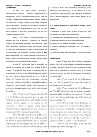PROVA DO TJ/RO 2012 COMENTADA EDITORA ATUALIZA JURIS
WWW.EDITORAATUALIZAJURIS.COM.BR 15/33
COMENTÁRIOS
A letra “e” está correta. Associação é
uma organização resultante da reunião legal entre duas ou
mais pessoas, com ou sem personalidade jurídica, sem fins
lucrativos para a realização de um objetivo comum. Apesar de
não possuir fins lucrativos, as Associações podem sim realizar
negócios destinados a aumentar seu patrimônio. Todavia, este
“lucro” não deve ser dividido entre os sócios, mas sim, deve
ele ser revertido na associação para que esta não perca sua
característica de associação.
A letra “a” está errada. O artigo 62 do Código Civil
assevera que não é possível a instituição de qualquer
fundação sem que sejam separados, pelo instituidor, “bens
livres” necessários e suficientes para a sua formação. “Artigo
62. Para criar uma fundação, far-lhe-á o seu instituidor, por
escritura pública ou testamento, dotação especial de bens
livres, especificando o fim a que se destina, e declarando, se
quiser, a maneira de administrá-la”. Portanto, não são apenas
bens imóveis, mas como também bens móveis.
A letra “b” está errada. Caso a associação não
registre seu estatuto, ela existirá sim! Todavia de forma
irregular. Conseqüência disso é que a associação não terá
personalidade jurídica. Com isso, não poderá praticar atos em
seu nome. Ademais, deve-se salientar que o art. 12, VII do
Código de Processo Civil por interpretação extensiva,
contempla a hipótese de inclusão de associação irregular no
pólo passivo e ativo de ações judiciais, informando que esta
será representada pela pessoa a quem couber a administração
de seus bens.
A letra “c” está errada. A resposta está no Art. 74,
IV e §1º do CC, os quais asseveram que é o lugar onde
funcionam as respectivas diretorias e administrações, ou onde
elegerem domicílio especial no seu estatuto ou atos
constitutivos e tendo a pessoa jurídica diversos
estabelecimentos em lugares diferentes, cada um deles será
considerado domicílio para os atos nele praticados.
A letra “d” está errada. O Art. 52 do CC assevera
que “Aplica-se às pessoas jurídicas, no que couber, a proteção
dos direitos da personalidade.” Sendo assim, a capacidade
jurídica das pessoas de direito privado, não está adstrita ao
campo patrimonial, vai muito mais alem! Estende-se a todos
os campos do direito. Tem ela direito à identificação, sendo
dotada de uma denominação, de um domicílio e de uma
nacionalidade; a pessoa jurídica tem capacidade para exercer
todos os direitos compatíveis com a natureza especial de sua
personalidade.
36. A respeito de prescrição e decadência, assinale a opção
correta.
a) Permite-se às partes alterar o prazo de prescrição, caso
essa alteração não cause prejuízo a terceiros.
b) A prescrição pode ser objeto de renúncia, sendo a renúncia
da prescrição efetivada de forma expressa ou tácita.
c) A prescrição não pode ser alegada por terceiros.
d) Direitos potestativos disponíveis não se sujeitam à
decadência.
e) A prescrição e a decadência implicam a perda da pretensão.
COMENTÁRIOS
A letra “b” está certa. O Art. 191 do CC responde a
questão: “Art. 191. A renúncia da prescrição pode ser expressa
ou tácita, e só valerá, sendo feita, sem prejuízo de terceiro,
depois que a prescrição se consumar; tácita é a renúncia
quando se presume de fatos do interessado, incompatíveis
com a prescrição”.
A letra “a” está errada. O Art. 192 do CC assevera
que: “Art. 192. Os prazos de prescrição não podem ser
alterados por acordo das partes.”
A letra “c” está errada. O art. 193 do CC assevera
que: “Art. 193. A prescrição pode ser alegada em qualquer
grau de jurisdição, pela parte a quem aproveita.” A doutrina
entende que o terceiro pode alegar a prescrição, desde que
seja favorecido por ela.
A letra “d” está errada. Direito Potestativo é o
poder que o agente tem de influir na esfera jurídica de
outrem, constituindo, modificando ou extinguindo direitos,
sem que este possa fazer qualquer coisa, senão sujeitar-se a
sua vontade. Ex.: aceitar ou renunciar à herança. Ninguém
pode me obrigar a aceitar uma herança; eu aceito se eu
quiser. Esses direitos se sujeitam ao prazo decadencial.
A letra “e” está errada. Segue a diferença entre
prescrição e decadência no Código Civil.
 
