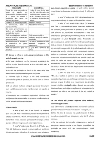 PROVA DO TJ/RO 2012 COMENTADA OS CONCURSEIROS DE RONDÔNIA
WWW.OSCONCURSEIROSDERONDONIA.COM.BR 16/33
PRESCRIÇÃO DECADÊNCIA
Perda de uma pretensão de
exigir de alguém um
determinado comportamento;
é a perda do direito à
pretensão em razão do
decurso do tempo.
Perda de um direito que
não foi exercido pelo seu
titular no prazo previsto em
lei; é a perda do direito em
si, em razão do decurso do
tempo.
Instituto de interesse privado; Interesse público;
É renunciável, tácita ou
expressamente;
Não admite renúncia;
Os prazos prescricionais não
podem ser modificados pela
vontade das partes;
Pode ser alegada em qualquer
grau de jurisdição, pela parte a
quem aproveita;
Pode ser conhecida a
qualquer tempo ou grau de
jurisdição;
Admissibilidade de suspensão
e interrupção do prazo
prescricional;
Os prazos decadenciais não
admitem suspensão e
interrupção;
Pode ser conhecida pelo juiz
de ofício.
O juiz deve conhecer de
oficio.
37. No que se refere às partes, aos procuradores e ao MP,
assinale a opção correta.
a) Se, para a defesa do réu, for necessária a realização de
perícia, o autor deverá adiantar a verba necessária para a
realização do ato.
b) O MP, na qualidade de fiscal da lei, deve velar pela
adequada atuação do direito subjetivo das partes.
c) Somente após a citação o réu será considerado
juridicamente parte do processo, de acordo com as normas
processuais.
d) O juiz aplicará multa ao advogado que deixar de cumprir
com exatidão os provimentos mandamentais não sujeitos a
recurso.
e) Advogados que empregarem expressões injuriosas nas
petições escritas apresentadas no processo estarão sujeitos a
multa, aplicada sobre o valor da causa.
COMENTÁRIOS
A letra “c” está certa. O Art. 214 do CPC assevera
que: “Art. 214. Para a validade do processo é indispensável a
citação inicial do réu.” Assim, através da citação convoca-se o
demandado para o processo, aperfeiçoando a relação jurídica
que até então era integrada pelo autor e pelo Estado.
A letra “a” está errada. O Art. 33 do CPC aduz que:
“Art. 33. Cada parte pagará a remuneração do assistente
técnico que houver indicado; a do perito será paga pela parte
que houver requerido o exame, ou pelo autor, quando
requerido por ambas as partes ou determinado de ofício pelo
juiz”.
A letra “b” está errada. O MP não vela pelas partes,
mas sim a prevalência da ordem jurídica e do bem comum.
A letra “d” está errada. O Art. 14 do CPC assevera
que: “Art. 14. São deveres das partes e de todos aqueles que
de qualquer forma participam do processo: (...)V - cumprir
com exatidão os provimentos mandamentais e não criar
embaraços à efetivação de provimentos judiciais, de natureza
antecipatória ou final. Parágrafo único. Ressalvados os
advogados que se sujeitam exclusivamente aos estatutos da
OAB, a violação do disposto no inciso V deste artigo constitui
ato atentatório ao exercício da jurisdição, podendo o juiz, sem
prejuízo das sanções criminais, civis e processuais cabíveis,
aplicar ao responsável multa em montante a ser fixado de
acordo com a gravidade da conduta e não superior a vinte por
cento do valor da causa; não sendo paga no prazo
estabelecido, contado do trânsito em julgado da decisão final
da causa, a multa será inscrita sempre como dívida ativa da
União ou do Estado”.
A letra “e” está errada. O Art. 15 assevera que:
“Art. 15. É defeso às partes e seus advogados empregar
expressões injuriosas nos escritos apresentados no processo,
cabendo ao juiz, de ofício ou a requerimento do ofendido,
mandar riscá-las. Parágrafo único. Quando as expressões
injuriosas forem proferidas em defesa oral, o juiz advertirá o
advogado que não as use, sob pena de Ihe ser cassada a
palavra.”
38. Em relação aos juizados especiais cíveis estaduais,
assinale a opção correta.
a) O cabimento no Juizado Especial das ações cíveis sujeitas a
procedimento especial será analisado caso a caso pelo juiz.
b) Não há óbice à execução no Juizado Especial de título
executivo extrajudicial que ultrapasse o valor de 40 salários
mínimos.
c) Se, na audiência de instrução e julgamento, a parte ré
apresentar resposta escrita e não houver necessidade de
produção de prova oral, seu comparecimento estará
dispensado.
 