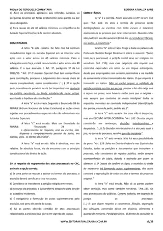 PROVA DO TJ/RO 2012 COMENTADA EDITORA ATUALIZA JURIS
WWW.EDITORAATUALIZAJURIS.COM.BR 17/33
d) Ante os princípios aplicáveis aos referidos juizados, as
perguntas deverão ser feitas diretamente pelas partes ou por
seus advogados.
e) Para causas de até 40 salários mínimos, a competência do
Juizado Especial Cível será de caráter absoluto.
COMENTÁRIOS
A letra “b está correta. De fato não há nenhum
impedimento legal no Juizado Especial em se interpor uma
ação com o valor acima de 40 salários mínimos. Caso o
advogado assim faça, estará renunciando o valor acima dos 40
salários. É o que assevera o Art. 3º, parágrafo 3º da Lei
9099/95: “ Art. 3º O Juizado Especial Cível tem competência
para conciliação, processo e julgamento das causas cíveis de
menor complexidade, assim consideradas: (...) § 3º A opção
pelo procedimento previsto nesta Lei importará em renúncia
ao crédito excedente ao limite estabelecido neste artigo,
excetuada a hipótese de conciliação.”
A letra “a” está errada. Segundo o Enunciado 08 do
FONAJE (Fórum Nacional de Juízes Estaduais) as ações cíveis
sujeitas aos procedimentos especiais não são admissíveis nos
Juizados Especiais.
A letra “c” está errada. Mais um Enunciado do
FONAJE: “Enunciado 78 -
o oferecimento de resposta, oral ou escrita, não
dispensa o comparecimento pessoal da parte, ens
ejando, pois, os efeitos da revelia”.
A letra “e” está errada. Não é absoluta, mas sim
relativa. Se absoluta fosse, iria de encontro com o princípio
constitucional do direito de ação.
39. A respeito do regramento dos atos processuais no CPC,
assinale a opção correta.
a) Se uma parte se recusar a assinar os termos do processo, o
escrivão deverá certificar o fato nos autos.
b) Considera-se inexistente a petição redigida em versos.
c) No curso do processo, o juiz proferirá despacho para decidir
as questões incidentes.
d) É obrigatória a formação de autos suplementares pelo
escrivão, sob pena de perda do cargo.
e) Só as partes obterão certidão de atos processuais
relacionados a processo que corra em segredo de justiça.
COMENTÁRIOS
A “a” é a correta. Assim assevera o CPP no Art. 169
que: “Art. 169. Os atos e termos do processo serão
datilografados ou escritos com tinta escura e indelével,
assinando-os as pessoas que neles intervieram. Quando estas
não puderem ou não quiserem firmá-los, o escrivão certificará,
nos autos, a ocorrência.”
A letra “b” está errada. Trago a baila as palavras do
Professor Cândido Rangel Dinamarco sobre o assunto: “Como
toda peça processual, a petição inicial deve ser redigida em
vernáculo (art. 156), mas essa exigência não impede que
contenha expressões em latim ou em língua estrangeira,
desde que empregadas com sensata parcimônia e na medida
do conveniente à boa transmissão das idéias. O que importa é
transmitir as idéias. Não se exclui sequer a validade de
petições iniciais escritas em versos, porque a lei não exige que
o sejam em prosa, nem haveria razão para que o exigisse -
mas sempre que contenha de modo inteligível todos os
requisitos inerentes ao conteúdo indispensável (identificação
das partes, causa de pedir, pedido etc.)”.
A letra “c” está errada. No caso não é despacho,
mas sim DECISÃO INTERLOCUTÓRIA. “Art. 162. Os atos do juiz
consistirão em sentenças, decisões interlocutórias e
despachos. (...)§ 2o Decisão interlocutória é o ato pelo qual o
juiz, no curso do processo, resolve questão incidente”.
A letra “d” está errada. Não há essa possibilidade
de pena. “Art. 159. Salvo no Distrito Federal e nas Capitais dos
Estados, todas as petições e documentos que instruírem o
processo, não constantes de registro público, serão sempre
acompanhados de cópia, datada e assinada por quem os
oferecer. § 1º Depois de conferir a cópia, o escrivão ou chefe
da secretaria irá formando autos suplementares, dos quais
constará a reprodução de todos os atos e termos do processo
original.”
A letra “e” está errada. Não só as partes podem
obter certidão, mas como também terceiros. “Art. 155. Os
atos processuais são públicos. Correm, todavia, em segredo de
justiça os processos:
(...) Il - que dizem respeito a casamento, filiação, separação
dos cônjuges, conversão desta em divórcio, alimentos e
guarda de menores. Parágrafo único. O direito de consultar os
 