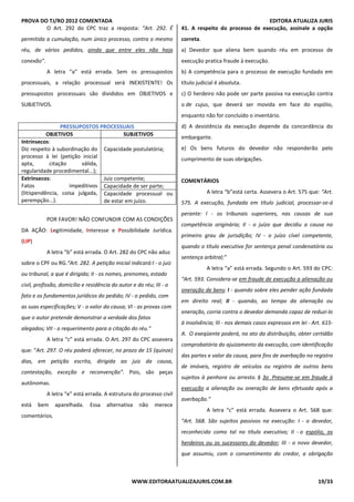 PROVA DO TJ/RO 2012 COMENTADA EDITORA ATUALIZA JURIS
WWW.EDITORAATUALIZAJURIS.COM.BR 19/33
O Art. 292 do CPC traz a resposta: “Art. 292. É
permitida a cumulação, num único processo, contra o mesmo
réu, de vários pedidos, ainda que entre eles não haja
conexão”.
A letra “a” está errada. Sem os pressupostos
processuais, a relação processual será INEXISTENTE! Os
pressupostos processuais são divididos em OBJETIVOS e
SUBJETIVOS.
PRESSUPOSTOS PROCESSUAIS
OBJETIVOS SUBJETIVOS
Intrínsecos:
Diz respeito à subordinação do
processo à lei (petição inicial
apta, citação válida,
regularidade procedimental...);
Capacidade postulatória;
Extrínsecos:
Fatos impeditivos
(litispendência, coisa julgada,
perempção...).
Juiz competente;
Capacidade de ser parte;
Capacidade processual ou
de estar em juízo.
POR FAVOR! NÃO CONFUNDIR COM AS CONDIÇÕES
DA AÇÃO: Legitimidade, Interesse e Possibilidade Jurídica.
(LIP)
A letra “b” está errada. O Art. 282 do CPC não aduz
sobre o CPF ou RG.“Art. 282. A petição inicial indicará:I - o juiz
ou tribunal, a que é dirigida; II - os nomes, prenomes, estado
civil, profissão, domicílio e residência do autor e do réu; III - o
fato e os fundamentos jurídicos do pedido; IV - o pedido, com
as suas especificações; V - o valor da causa; VI - as provas com
que o autor pretende demonstrar a verdade dos fatos
alegados; VII - o requerimento para a citação do réu.”
A letra “c” está errada. O Art. 297 do CPC assevera
que: “Art. 297. O réu poderá oferecer, no prazo de 15 (quinze)
dias, em petição escrita, dirigida ao juiz da causa,
contestação, exceção e reconvenção”. Pois, são peças
autônomas.
A letra “e” está errada. A estrutura do processo civil
está bem aparelhada. Essa alternativa não merece
comentários.
41. A respeito do processo de execução, assinale a opção
correta.
a) Devedor que aliena bem quando réu em processo de
execução pratica fraude à execução.
b) A competência para o processo de execução fundado em
título judicial é absoluta.
c) O herdeiro não pode ser parte passiva na execução contra
o de cujus, que deverá ser movida em face do espólio,
enquanto não for concluído o inventário.
d) A desistência da execução depende da concordância do
embargante.
e) Os bens futuros do devedor não responderão pelo
cumprimento de suas obrigações.
COMENTÁRIOS
A letra “b”está certa. Assevera o Art. 575 que: “Art.
575. A execução, fundada em título judicial, processar-se-á
perante: I - os tribunais superiores, nas causas de sua
competência originária; II - o juízo que decidiu a causa no
primeiro grau de jurisdição; IV - o juízo cível competente,
quando o título executivo for sentença penal condenatória ou
sentença arbitral;”
A letra “a” está errada. Segundo o Art. 593 do CPC:
“Art. 593. Considera-se em fraude de execução a alienação ou
oneração de bens: I - quando sobre eles pender ação fundada
em direito real; II - quando, ao tempo da alienação ou
oneração, corria contra o devedor demanda capaz de reduzi-lo
à insolvência; III - nos demais casos expressos em lei - Art. 615-
A. O exeqüente poderá, no ato da distribuição, obter certidão
comprobatória do ajuizamento da execução, com identificação
das partes e valor da causa, para fins de averbação no registro
de imóveis, registro de veículos ou registro de outros bens
sujeitos à penhora ou arresto. § 3o Presume-se em fraude à
execução a alienação ou oneração de bens efetuada após a
averbação.”
A letra “c” está errada. Assevera o Art. 568 que:
“Art. 568. São sujeitos passivos na execução: I - o devedor,
reconhecido como tal no título executivo; II - o espólio, os
herdeiros ou os sucessores do devedor; III - o novo devedor,
que assumiu, com o consentimento do credor, a obrigação
 
