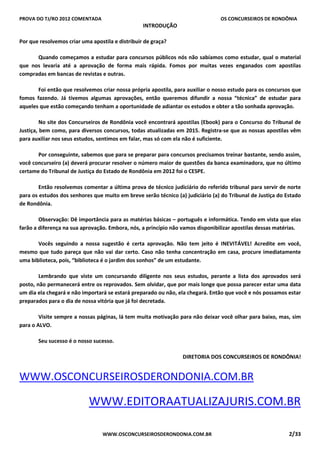 PROVA DO TJ/RO 2012 COMENTADA OS CONCURSEIROS DE RONDÔNIA
WWW.OSCONCURSEIROSDERONDONIA.COM.BR 2/33
INTRODUÇÃO
Por que resolvemos criar uma apostila e distribuir de graça?
Quando começamos a estudar para concursos públicos nós não sabíamos como estudar, qual o material
que nos levaria até a aprovação de forma mais rápida. Fomos por muitas vezes enganados com apostilas
compradas em bancas de revistas e outras.
Foi então que resolvemos criar nossa própria apostila, para auxiliar o nosso estudo para os concursos que
fomos fazendo. Já tivemos algumas aprovações, então queremos difundir a nossa “técnica” de estudar para
aqueles que estão começando tenham a oportunidade de adiantar os estudos e obter a tão sonhada aprovação.
No site dos Concurseiros de Rondônia você encontrará apostilas (Ebook) para o Concurso do Tribunal de
Justiça, bem como, para diversos concursos, todas atualizadas em 2015. Registra-se que as nossas apostilas vêm
para auxiliar nos seus estudos, sentimos em falar, mas só com ela não é suficiente.
Por conseguinte, sabemos que para se preparar para concursos precisamos treinar bastante, sendo assim,
você concurseiro (a) deverá procurar resolver o número maior de questões da banca examinadora, que no último
certame do Tribunal de Justiça do Estado de Rondônia em 2012 foi o CESPE.
Então resolvemos comentar a última prova de técnico judiciário do referido tribunal para servir de norte
para os estudos dos senhores que muito em breve serão técnico (a) judiciário (a) do Tribunal de Justiça do Estado
de Rondônia.
Observação: Dê importância para as matérias básicas – português e informática. Tendo em vista que elas
farão a diferença na sua aprovação. Embora, nós, a princípio não vamos disponibilizar apostilas dessas matérias.
Vocês seguindo a nossa sugestão é certa aprovação. Não tem jeito é INEVITÁVEL! Acredite em você,
mesmo que tudo pareça que não vai dar certo. Caso não tenha concentração em casa, procure imediatamente
uma biblioteca, pois, “biblioteca é o jardim dos sonhos” de um estudante.
Lembrando que viste um concursando diligente nos seus estudos, perante a lista dos aprovados será
posto, não permanecerá entre os reprovados. Sem olvidar, que por mais longe que possa parecer estar uma data
um dia ela chegará e não importará se estará preparado ou não, ela chegará. Então que você e nós possamos estar
preparados para o dia de nossa vitória que já foi decretada.
Visite sempre a nossas páginas, lá tem muita motivação para não deixar você olhar para baixo, mas, sim
para o ALVO.
Seu sucesso é o nosso sucesso.
DIRETORIA DOS CONCURSEIROS DE RONDÔNIA!
WWW.OSCONCURSEIROSDERONDONIA.COM.BR
WWW.EDITORAATUALIZAJURIS.COM.BR
 