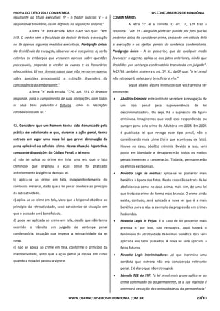 PROVA DO TJ/RO 2012 COMENTADA OS CONCURSEIROS DE RONDÔNIA
WWW.OSCONCURSEIROSDERONDONIA.COM.BR 20/33
resultante do título executivo; IV - o fiador judicial; V - o
responsável tributário, assim definido na legislação própria;”
A letra “d” está errada. Aduz o Art.569 que: “Art.
569. O credor tem a faculdade de desistir de toda a execução
ou de apenas algumas medidas executivas. Parágrafo único.
Na desistência da execução, observar-se-á o seguinte: a) serão
extintos os embargos que versarem apenas sobre questões
processuais, pagando o credor as custas e os honorários
advocatícios; b) nos demais casos (que não versarem apenas
sobre questões processuais), a extinção dependerá da
concordância do embargante.”
A letra “e” está errada. “CPC, Art. 591. O devedor
responde, para o cumprimento de suas obrigações, com todos
os seus bens presentes e futuros, salvo as restrições
estabelecidas em lei.”
42. Considere que um homem tenha sido denunciado pela
prática de estelionato e que, durante a ação penal, tenha
entrado em vigor uma nova lei que prevê diminuição da
pena aplicável ao referido crime. Nessa situação hipotética,
consoante disposições do Código Penal, a lei nova
a) não se aplica ao crime em tela, uma vez que o fato
criminoso que originou a ação penal foi praticado
anteriormente à vigência da nova lei.
b) aplica-se ao crime em tela, independentemente do
conteúdo material, dado que a lei penal obedece ao princípio
da retroatividade.
c) aplica-se ao crime em tela, visto que a lei penal obedece ao
princípio da retroatividade, caso caracterize-se situação em
que o acusado será beneficiado.
d) pode ser aplicada ao crime em tela, desde que não tenha
ocorrido o trânsito em julgado de sentença penal
condenatória, situação que impede a retroatividade da lei
nova.
e) não se aplica ao crime em tela, conforme o princípio da
irretroatividade, visto que a ação penal já estava em curso
quando a nova lei passou a vigorar.
COMENTÁRIOS
A letra “c” é a correta. O art. 1ª, §2º traz a
resposta. “Art. 2º - Ninguém pode ser punido por fato que lei
posterior deixa de considerar crime, cessando em virtude dela
a execução e os efeitos penais da sentença condenatória.
Parágrafo único - A lei posterior, que de qualquer modo
favorecer o agente, aplica-se aos fatos anteriores, ainda que
decididos por sentença condenatória transitada em julgado”.
A CF/88 também assevera o art. 5º, XL, da CF que: "a lei penal
não retroagirá, salvo para beneficiar o réu."
Segue abaixo alguns institutos que você precisa ter
em mente.
• Abolitio Criminis: este instituto se refere à revogação de
um tipo penal pela superveniência de lei
descriminalizadora. Ou seja, há a supressão da figura
criminosa. Imaginemos que você está respondendo ou
cumpre pena pelo crime de Adultério em 2004. Em 2005
é publicada lei que revoga esse tipo penal, não o
considerando mais crime (foi o que aconteceu de fato).
Houve no caso, abolitio criminis. Devido a isso, será
posto em liberdade e desaparecerão todos os efeitos
penais inerentes a condenação. Todavia, permanecerão
os efeitos extrapenais.
• Novatio Legis in mellius: aplica-se lei posterior mais
benéfica à época dos fatos. Neste caso não se trata de lei
abolicionista como no caso acima, mais sim, de uma lei
que trata do crime de forma mais branda. O crime ainda
existe, contudo, será aplicada a nova lei que é a mais
benéfica para o réu. A exemplo da progressão em crimes
hediondos.
• Novatio Legis in Pejus: é o caso de lei posterior mais
gravosa e, por isso, não retroagira. Aqui haverá o
fenômeno da ultratividade da lei mais benéfica. Esta será
aplicada aos fatos passados. A nova lei será aplicada a
fatos futuros.
• Novatio Legis Incriminadora: Lei que incrimina uma
conduta que outrora não era considerada relevante
penal. E é claro que não retroagirá.
• Súmula 711 do STF: “a lei penal mais grave aplica-se ao
crime continuado ou ao permanente, se a sua vigência é
anterior à cessação da continuidade ou da permanência”
 
