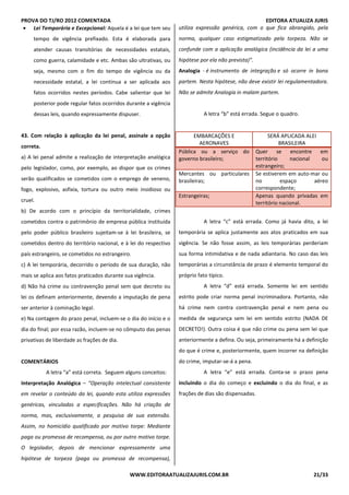 PROVA DO TJ/RO 2012 COMENTADA EDITORA ATUALIZA JURIS
WWW.EDITORAATUALIZAJURIS.COM.BR 21/33
• Lei Temporária e Excepcional: Aquela é a lei que tem seu
tempo de vigência prefixado. Esta é elaborada para
atender causas transitórias de necessidades estatais,
como guerra, calamidade e etc. Ambas são ultrativas, ou
seja, mesmo com o fim do tempo de vigência ou da
necessidade estatal, a lei continua a ser aplicada aos
fatos ocorridos nestes períodos. Cabe salientar que lei
posterior pode regular fatos ocorridos durante a vigência
dessas leis, quando expressamente dispuser.
43. Com relação à aplicação da lei penal, assinale a opção
correta.
a) A lei penal admite a realização de interpretação analógica
pelo legislador, como, por exemplo, ao dispor que os crimes
serão qualificados se cometidos com o emprego de veneno,
fogo, explosivo, asfixia, tortura ou outro meio insidioso ou
cruel.
b) De acordo com o princípio da territorialidade, crimes
cometidos contra o patrimônio de empresa pública instituída
pelo poder público brasileiro sujeitam-se à lei brasileira, se
cometidos dentro do território nacional, e à lei do respectivo
país estrangeiro, se cometidos no estrangeiro.
c) A lei temporária, decorrido o período de sua duração, não
mais se aplica aos fatos praticados durante sua vigência.
d) Não há crime ou contravenção penal sem que decreto ou
lei os definam anteriormente, devendo a imputação de pena
ser anterior à cominação legal.
e) Na contagem do prazo penal, incluem-se o dia do início e o
dia do final; por essa razão, incluem-se no cômputo das penas
privativas de liberdade as frações de dia.
COMENTÁRIOS
A letra “a” está correta. Seguem alguns conceitos:
Interpretação Analógica – “Operação intelectual consistente
em revelar o conteúdo da lei, quando esta utiliza expressões
genéricas, vinculadas a especificações. Não há criação de
norma, mas, exclusivamente, a pesquisa de sua extensão.
Assim, no homicídio qualificado por motivo torpe: Mediante
paga ou promessa de recompensa, ou por outro motivo torpe.
O legislador, depois de mencionar expressamente uma
hipótese de torpeza (paga ou promessa de recompensa),
utiliza expressão genérica, com o que fica abrangido, pela
norma, qualquer caso estigmatizado pela torpeza. Não se
confunde com a aplicação analógica (incidência da lei a uma
hipótese por ela não prevista)”.
Analogia - é instrumento de integração e só ocorre in bona
partem. Nesta hipótese, não deve existir lei regulamentadora.
Não se admite Analogia in malam partem.
A letra “b” está errada. Segue o quadro.
EMBARCAÇÕES E
AERONAVES
SERÁ APLICADA ALEI
BRASILEIRA
Pública ou a serviço do
governo brasileiro;
Quer se encontre em
território nacional ou
estrangeiro;
Mercantes ou particulares
brasileiras;
Se estiverem em auto-mar ou
no espaço aéreo
correspondente;
Estrangeiras; Apenas quando privadas em
território nacional.
A letra “c” está errada. Como já havia dito, a lei
temporária se aplica justamente aos atos praticados em sua
vigência. Se não fosse assim, as leis temporárias perderiam
sua forma intimidativa e de nada adiantaria. No caso das leis
temporárias a circunstância de prazo é elemento temporal do
próprio fato típico.
A letra “d” está errada. Somente lei em sentido
estrito pode criar norma penal incriminadora. Portanto, não
há crime nem contra contravenção penal e nem pena ou
medida de segurança sem lei em sentido estrito (NADA DE
DECRETO!). Outra coisa é que não crime ou pena sem lei que
anteriormente a defina. Ou seja, primeiramente há a definição
do que é crime e, posteriormente, quem incorrer na definição
do crime, imputar-se-á a pena.
A letra “e” está errada. Conta-se o prazo pena
incluindo o dia do começo e excluindo o dia do final, e as
frações de dias são dispensadas.
 