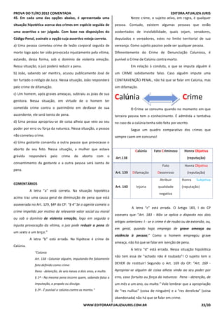 PROVA DO TJ/RO 2012 COMENTADA EDITORA ATUALIZA JURIS
WWW.EDITORAATUALIZAJURIS.COM.BR 23/33
45. Em cada uma das opções abaixo, é apresentada uma
situação hipotética acerca dos crimes em espécie seguida de
uma assertiva a ser julgada. Com base nas disposições do
Código Penal, assinale a opção cuja assertiva esteja correta.
a) Uma pessoa cometeu crime de lesão corporal seguida de
morte logo após ter sido provocada injustamente pela vítima,
estando, dessa forma, sob o domínio de violenta emoção.
Nessa situação, o juiz poderá reduzir a pena.
b) João, sabendo ser mentira, acusou publicamente José de
ter furtado o relógio de Juca. Nessa situação, João responderá
pelo crime de difamação.
c) Um homem, após graves ameaças, subtraiu as joias de sua
genitora. Nessa situação, em virtude de o homem ter
cometido crime contra o patrimônio em desfavor de sua
ascendente, ele será isento de pena.
d) Uma pessoa apropriou-se de coisa alheia que veio ao seu
poder por erro ou força da natureza. Nessa situação, a pessoa
não cometeu crime.
e) Uma gestante consentiu a outra pessoa que provocasse o
aborto de seu feto. Nessa situação, a mulher que estava
grávida responderá pelo crime de aborto com o
consentimento da gestante e a outra pessoa será isenta de
pena.
COMENTÁRIOS
A letra “a” está correta. Na situação hipotética
acima traz uma causa geral de diminuição de pena que está
asseverada no Art. 129, §4º do CP: “§ 4° Se o agente comete o
crime impelido por motivo de relevante valor social ou moral
ou sob o domínio de violenta emoção, logo em seguida a
injusta provocação da vítima, o juiz pode reduzir a pena de
um sexto a um terço.”
A letra “b” está errada. Na hipótese é crime de
Calúnia.
“Calúnia
Art. 138 - Caluniar alguém, imputando-lhe falsamente
fato definido como crime:
Pena - detenção, de seis meses a dois anos, e multa.
§ 1º - Na mesma pena incorre quem, sabendo falsa a
imputação, a propala ou divulga.
§ 2º - É punível a calúnia contra os mortos.”
Neste crime, o sujeito ativo, em regra, é qualquer
pessoa. Contudo, existem algumas pessoas que estão
acobertados de inviolabilidade, quais sejam, senadores,
deputados e vereadores, estes no limite territorial de sua
vereança. Como sujeito passivo pode ser qualquer pessoa.
Diferentemente do Crime de Denunciação Caluniosa, é
punível o Crime de Calúnia contra morto.
Em relação à conduta, o que se imputa alguém é
um CRIME sabidamente falso. Caso alguém impute uma
CONTRAVENÇÃO PENAL, não há que se falar em Calúnia, mas
sim difamação.
Calúnia Crime
O Crime se consuma quando no momento em que
terceira pessoa tem o conhecimento. É admitida a tentativa
no caso de a calúnia tenha sido feita por escrito.
Segue um quadro comparativo dos crimes que
sempre caem em concurso!
Art.138
Calúnia Fato Criminoso Honra Objetiva
(reputação)
Art. 139 Difamação
Fato
Desonroso
Honra Objetiva
(reputação)
Art. 140 Injúria
Atribuir
qualidade
negativa
Honra Subjetiva
(reputação)
A letra “c” está errada. O Artigo 183, I do CP
assevera que: “Art. 183 - Não se aplica o disposto nos dois
artigos anteriores: I - se o crime é de roubo ou de extorsão, ou,
em geral, quando haja emprego de grave ameaça ou
violência à pessoa;” Como o homem empregou grave
ameaça, não há que se falar em isenção de pena.
A letra “d” está errada. Nessa situação hipotética
não tem essa de “achado não é roubado”! O sujeito tem o
DEVER de restituir! Segundo o Art. 169 do CP: “Art. 169 -
Apropriar-se alguém de coisa alheia vinda ao seu poder por
erro, caso fortuito ou força da natureza: Pena - detenção, de
um mês a um ano, ou multa.” Vale lembrar que a apropriação
de “res nullius” (coisa de ninguém) e a “res derelicta” (coisa
abandonada) não há que se falar em crime.
 