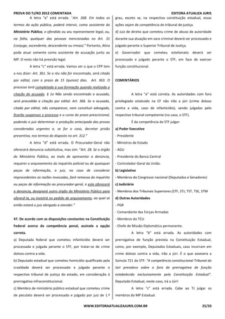 PROVA DO TJ/RO 2012 COMENTADA EDITORA ATUALIZA JURIS
WWW.EDITORAATUALIZAJURIS.COM.BR 25/33
A letra “a” está errada. “Art. 268. Em todos os
termos da ação pública, poderá intervir, como assistente do
Ministério Público, o ofendido ou seu representante legal, ou,
na falta, qualquer das pessoas mencionadas no Art. 31
(conjuge, ascendente, descendente ou irmao).” Portanto, Alina
pode atuar somente como assistente de acusação junto ao
MP. O resto não há previsão legal.
A letra “c” está errada. Vamos ver o que o CPP tem
a nos dizer: Art. 361. Se o réu não for encontrado, será citado
por edital, com o prazo de 15 (quinze) dias. Art. 363. O
processo terá completada a sua formação quando realizada a
citação do acusado. § 1o Não sendo encontrado o acusado,
será procedida a citação por edital. Art. 366. Se o acusado,
citado por edital, não comparecer, nem constituir advogado,
ficarão suspensos o processo e o curso do prazo prescricional,
podendo o juiz determinar a produção antecipada das provas
consideradas urgentes e, se for o caso, decretar prisão
preventiva, nos termos do disposto no art. 312.”
A letra “d” está errada. O Procurador-Geral não
oferecerá denuncia substitutiva, mas sim: “Art. 28. Se o órgão
do Ministério Público, ao invés de apresentar a denúncia,
requerer o arquivamento do inquérito policial ou de quaisquer
peças de informação, o juiz, no caso de considerar
improcedentes as razões invocadas, fará remessa do inquérito
ou peças de informação ao procurador-geral, e este oferecerá
a denúncia, designará outro órgão do Ministério Público para
oferecê-la, ou insistirá no pedido de arquivamento, ao qual só
então estará o juiz obrigado a atender.”
47. De acordo com as disposições constantes na Constituição
Federal acerca da competência penal, assinale a opção
correta.
a) Deputada federal que cometeu infanticídio deverá ser
processada e julgada perante o STF, por tratar-se de crime
doloso contra a vida.
b) Deputado estadual que cometeu homicídio qualificado pela
crueldade deverá ser processado e julgado perante o
respectivo tribunal de justiça do estado, em consideração à
prerrogativa infraconstitucional.
c) Membro de ministério público estadual que cometeu crime
de peculato deverá ser processado e julgado por juiz de 1.º
grau, exceto se, na respectiva constituição estadual, essas
ações sejam de competência do tribunal de justiça.
d) Juiz de direito que cometeu crime de abuso de autoridade
durante sua atuação em vara criminal deverá ser processado e
julgado perante o Superior Tribunal de Justiça.
e) Governador que cometeu estelionato deverá ser
processado e julgado perante o STF, em face de exercer
função constitucional.
COMENTÁRIOS
A letra “a” está correta. As autoridades com foro
privilegiado estatuído na CF não irão a júri (crime doloso
contra a vida, caso de infanticídio), sendo julgadas pelo
respectivo tribunal competente (no caso, o STF).
É da competência do STF julgar:
a) Poder Executivo
- Presidente
- Ministros de Estado
- AGU
- Presidente do Banco Central
- Controlador-Geral da União.
b) Legislativo
- Membros do Congresso nacional (Deputados e Senadores)
c) Judiciário
- Membros dos Tribunais Superiores (STF, STJ, TST, TSE, STM
d) Outras Autoridades
- PGR
- Comandante das Forças Armadas
- Membros do TCU
- Chefe de Missão Diplomática permanente.
A letra “b” está errada. As autoridades com
prerrogativa de função prevista na Constituição Estadual,
como, por exemplo, Deputados Estaduais, caso incorram em
crime doloso contra a vida, irão a júri. É o que assevera a
Súmula 721 do STF: “A competência constitucional Tribunal do
Júri prevalece sobre o foro de prerrogativa de função
estabelecido exclusivamente pela Constituição Estadual”.
Deputado Estadual, neste caso, irá a Júri!
A letra “c” está errada. Cabe ao TJ julgar os
membros do MP Estadual.
 