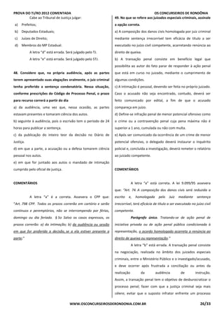 PROVA DO TJ/RO 2012 COMENTADA OS CONCURSEIROS DE RONDÔNIA
WWW.OSCONCURSEIROSDERONDONIA.COM.BR 26/33
Cabe ao Tribunal de Justiça julgar:
a) Prefeitos;
b) Deputados Estaduais;
c) Juízes de Direito;
d) Membros do MP Estadual.
A letra “d” está errada. Será julgado pelo TJ.
A letra “e” está errada. Será julgado pelo STJ.
48. Considere que, na própria audiência, após as partes
terem apresentado suas alegações oralmente, o juiz criminal
tenha proferido a sentença condenatória. Nessa situação,
conforme prescrições do Código de Processo Penal, o prazo
para recurso correrá a partir do dia
a) da audiência, uma vez que, nessa ocasião, as partes
estavam presentes e tomaram ciência dos autos.
b) seguinte à audiência, pois o escrivão tem o período de 24
horas para publicar a sentença.
c) da publicação do inteiro teor da decisão no Diário de
Justiça.
d) em que a parte, a acusação ou a defesa tomarem ciência
pessoal nos autos.
e) em que for juntado aos autos o mandado de intimação
cumprido pelo oficial de justiça.
COMENTÁRIOS
A letra “a” é a correta. Assevera o CPP que:
“Art. 798 CPP. Todos os prazos correrão em cartório e serão
contínuos e peremptórios, não se interrompendo por férias,
domingo ou dia feriado. § 5o Salvo os casos expressos, os
prazos correrão: a) da intimação; b) da audiência ou sessão
em que for proferida a decisão, se a ela estiver presente a
parte;”
49. No que se refere aos juizados especiais criminais, assinale
a opção correta.
a) A composição dos danos civis homologada por juiz criminal
mediante sentença irrecorrível tem eficácia de título a ser
executado no juízo civil competente, acarretando renúncia ao
direito de queixa.
b) A transação penal consiste em benefício legal que
possibilita ao autor do fato parar de responder à ação penal
que está em curso no juizado, mediante o cumprimento de
algumas condições.
c) A intimação é pessoal, devendo ser feita no próprio juizado.
Caso o acusado não seja encontrado, contudo, deverá ser
feito comunicado por edital, a fim de que o acusado
compareça em juízo.
d) Define-se infração penal de menor potencial ofensivo como
o crime ou a contravenção penal cuja pena máxima não é
superior a 1 ano, cumulada ou não com multa.
e) Após ser comunicado da ocorrência de um crime de menor
potencial ofensivo, o delegado deverá instaurar o inquérito
policial e, concluída a investigação, deverá remeter o relatório
ao juizado competente.
COMENTÁRIOS
A letra “a” está correta. A lei 9.099/95 assevera
que: “Art. 74. A composição dos danos civis será reduzida a
escrito e, homologada pelo Juiz mediante sentença
irrecorrível, terá eficácia de título a ser executado no juízo civil
competente.
Parágrafo único. Tratando-se de ação penal de
iniciativa privada ou de ação penal pública condicionada à
representação, o acordo homologado acarreta a renúncia ao
direito de queixa ou representação.”
A letra “b” está errada. A transação penal consiste
na negociação, realizada no âmbito dos juizados especiais
criminais, entre o Ministério Público e o investigado/acusado,
e deve ocorrer após frustrada a conciliação ou antes da
realização da audiência de instrução.
Assim, a transação penal tem o objetivo de desburocratizar o
processo penal; fazer com que a justiça criminal seja mais
célere; evitar que o suposto infrator enfrente um processo
 