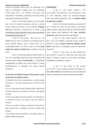 PROVA DO TJ/RO 2012 COMENTADA EDITORA ATUALIZA JURIS
WWW.EDITORAATUALIZAJURIS.COM.BR 27/33
criminal que poderá culminar com uma condenação, com
todas as consequências negativas que uma condenação
criminal pode trazer a um indivíduo, como gerar maus
antecedentes e reincidência, suspensão dos direitos políticos
pelo prazo de cumprimento da pena.
A letra “c” está errada. Assevera a lei dos Juizados
que: “Art. 66. A citação será pessoal e far-se-á no próprio
Juizado, sempre que possível, ou por mandado. Parágrafo
único. Não encontrado o acusado para ser citado, o Juiz
encaminhará as peças existentes ao Juízo comum para adoção
do procedimento previsto em lei.”
A letra “d” está correta. Mais uma vez, a lei
9099/95 diz que: “Art. 61. Consideram-se infrações penais de
menor potencial ofensivo, para os efeitos desta Lei, as
contravenções penais e os crimes a que a lei comine pena
máxima não superior a 2 (dois) anos, cumulada ou não com
multa.”
A letra “e” está errada. Nada de inquérito! Mas sim:
“Art. 69. A autoridade policial que tomar conhecimento da
ocorrência lavrará termo circunstanciado e o encaminhará
imediatamente ao Juizado, com o autor do fato e a vítima,
providenciando-se as requisições dos exames periciais
necessários.”
50. Com base no Código de Processo Penal, assinale a opção
correta acerca de sentença criminal.
a) Tratando-se de crimes de ação pública, o juiz não poderá
reconhecer, na sentença, agravantes que o MP não tenha
alegado.
b) O juiz não poderá atribuir definição jurídica diferente da
contida na denúncia, em virtude de o titular da ação pública
ser o MP.
c) Caso a parte julgue que houve injustiça na condenação ou
na dosimetria da pena, ela pedirá ao juiz que declare a
sentença.
d) O juiz, ao proferir a sentença condenatória, deverá fixar o
valor máximo para a reparação dos danos causados pela
infração.
e) Ao proferir sentença absolutória, o juiz poderá aplicar, se
cabível, medida de segurança.
COMENTÁRIOS
A letra “e” está correta. Assevera o CPP
que: “Art. 386. O juiz absolverá o réu, mencionando a causa
na parte dispositiva, desde que reconheça: Parágrafo
único. Na sentença absolutória, o juiz: III - aplicará medida
de segurança, se cabível.”
A letra “a” está errada. Novamente, assevera o CPP
que: “Art. 385. Nos crimes de ação pública, o juiz poderá
proferir sentença condenatória, ainda que o Ministério Público
tenha opinado pela absolvição, bem como reconhecer
agravantes, embora nenhuma tenha sido alegada.”
A letra “b” está errada. Segundo o CPP: “Art.
383. O juiz, sem modificar a descrição do fato contida na
denúncia ou queixa, poderá atribuir-lhe definição jurídica
diversa, ainda que, em conseqüência, tenha de aplicar pena
mais grave.”
A letra “c” está errada. “Art. 382. Qualquer das
partes poderá, no prazo de 2 (dois) dias, pedir ao juiz que
declare a sentença, sempre que nela houver obscuridade,
ambigüidade, contradição ou omissão.”
A letra “d” está errada. O CPP assevera
que: “Art. 387. O juiz, ao proferir sentença condenatória: IV -
fixará valor mínimo para reparação dos danos causados pela
infração, considerando os prejuízos sofridos pelo ofendido;”
 