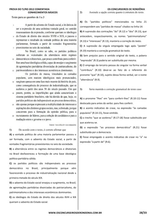 PROVA DO TJ/RO 2012 COMENTADA OS CONCURSEIROS DE RONDÔNIA
WWW.OSCONCURSEIROSDERONDONIA.COM.BR 28/33
CONHECIMENTOS BÁSICOS
1) De acordo com o texto, é correto afirmar que
A) a vontade política de uma maioria parlamentar passou a
ser formada, com o advento do Estado social, a partir de
vontades fragmentárias preexistentes no seio da sociedade.
B) a alternância entre os regimes democráticos e ditatoriais
no Brasil desfavoreceu a formação de uma base ideológica
político-partidária sólida.
C) os partidos políticos são indispensáveis ao processo
democrático no Brasil, principalmente porque vêm
favorecendo o processo de industrialização nacional desde a
primeira metade do século XIX.
D) o advento do Estado social ensejou o surgimento, no Brasil,
de agremiações partidárias divorciadas do patriarcalismo, do
patrimonialismo e dos interesses econômicos dominantes.
E) os ideólogos do Estado de direito dos séculos XVIII e XIX
queriam o advento do Estado social.QUESTÃO
2) Assinale a opção correta quanto à estrutura do texto.
A) Os “partidos políticos” mencionados na linha 21
correspondem aos “partidos de massa” citados na linha 14.
B) A supressão das contrações “do” (R.12) e “dos” (R.13), que
antecedem, respectivamente, os nomes “patrimonialismo”
(R.13) e “interesses” (R.13), manteria a correção do texto.
C) A supressão da vírgula empregada logo após “porém”
(R.19) manteria a correção gramatical do texto.
D) Sem prejuízo para o sentido original do texto, a palavra
“expressão” (R.3) poderia ser substituída por mesma.
E) O emprego da terceira pessoa do singular na forma verbal
“contribuiu” (R.10) deve-se ao fato de o referente do
pronome “que” (R.10), sujeito dessa forma verbal, ser o nome
“alternância” (R.9).
QUESTÃO 3
3) Seria mantida a correção gramatical do texto caso
A) o pronome “lhes” em “para conferir-lhes” (R.10-11) fosse
deslocado para antes do verbo: para lhes conferir.
B) o acento indicativo de crase, na expressão “às camadas
populares” (R.14-15), fosse omitido.
C) o trecho “que se acelerou” (R.17-18) fosse substituído por
que acelerou-se.
D) a expressão “ao processo democrático” (R.21) fosse
substituída por a democracia.
E) fosse empregado o acento indicativo de crase no “a” na
expressão “a partir de” (R.6).
 