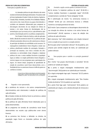 PROVA DO TJ/RO 2012 COMENTADA EDITORA ATUALIZA JURIS
WWW.EDITORAATUALIZAJURIS.COM.BR 29/33
QUESTÃO 4
4) Segundo o texto apresentado,
A) a existência do racismo e de outros comportamentos
discriminatórios está relacionada à adoção de políticas de
ação afirmativa.
B) os Estados Unidos da América foram os primeiros a adotar
políticas de ação afirmativa.
C) as políticas de ação afirmativa foram idealizadas para os
países desenvolvidos.
D) os programas de tomada de consciência racial foram
desenvolvidos nas escolas cujo público-alvo eram alunos
brancos.
E) as primeiras leis formais a defender os direitos da
população negra foram as chamadas políticas de ação
afirmativa.QSTÃO 5
5) Assinale a opção correta quanto à estrutura do texto.
A) Os termos “a implantar políticas de cotas” (R.18-19) e
“outras medidas favoráveis à população negra” (R.19-20)
complementam o sentido de “foram obrigadas” (R.18).
B) A substituição do trecho “os americanos brancos à
reflexão” (R.24) por aos americanos brancos a reflexão
manteria a correção gramatical do texto.
C) O trecho “para compensar as desvantagens decorrentes da
sua situação de vítimas do racismo e de outras formas de
discriminação” (R.6-8) expressa a causa da adoção das
políticas de ação afirmativa.
D) O elemento “daí” (R.8) estabelece uma relação temporal
entre a oração em que ocorre e a oração anterior.
E) A locução verbal “pretendem oferecer” (R.13) poderia, sem
prejuízo para sentido original do texto, ser substituída por
podem oferecer.
QUESTÃO 6
6) Sem prejuízo para o sentido e a correção gramatical
do texto,
A) o trecho “aos grupos discriminados e excluídos” (R.5-6)
poderia ser isolado por vírgulas.
B) o ponto e vírgula empregado imediatamente após
“discriminação” (R.8) poderia ser substituído por travessão.
C) a vírgula empregada logo após “empresas” (R.17) poderia
ser suprimida.
D) a vírgula empregada imediatamente após “Nos Estados
Unidos da América” (R.11) poderia ser suprimida.
E) o ponto final logo após “antirracismo” (R.2) poderia ser
substituído por vírgula, com a devida alteração de minúscula e
maiúscula.
 