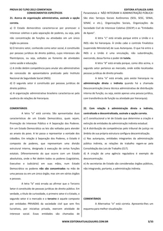 PROVA DO TJ/RO 2012 COMENTADA EDITORA ATUALIZA JURIS
WWW.EDITORAATUALIZAJURIS.COM.BR 3/33
CONHECIMENTOS ESPECÍFICOS
21. Acerca de organização administrativa, assinale a opção
correta.
a) O Estado democrático caracteriza-se por promover o
interesse coletivo e pela separação de poderes, ou seja, pela
não concentração de funções ou atividades em um único
órgão ou pessoa.
b) O terceiro setor, conhecido como setor social, é constituído
por pessoas jurídicas de direito público, cujos interesses são
filantrópicos, ou seja, voltados ao fomento de atividades
como saúde e educação.
c) A União detém competência para anular ato administrativo
de concessão de aposentadoria praticado pelo Instituto
Nacional de Seguridade Social (INSS).
d) O segundo setor é constituído por pessoas jurídicas de
direito público.
e) A organização administrativa brasileira caracteriza-se pela
ausência de relações de hierarquia.
COMENTÁRIOS
A letra “a” está correta. São apresentadas duas
características de um Estado Democrático, quais sejam,
Promoção do Interesse Público e A Separação dos Poderes.
Em um Estado Democrático as leis são voltadas para atender
ao anseio do povo. A lei passa a representar a vontade dos
cidadãos. Em relação à Separação dos Poderes, o Estado é
composto de poderes, que representam uma divisão
estrutural interna, designada à execução de certas funções
estatais. Diferentemente do que ocorre com um Estado
absolutista, onde o Rei detém todos os poderes (Legislativo,
Executivo e Judiciário) em suas mãos, num Estado
Democrático os poderes não são concentrados na mão de
uma pessoa ou em um único órgão, mas sim em vários órgãos
e pessoas.
A letra ”b” está errada ao afirmar que o Terceiro
Setor é constituído de pessoas jurídicas de direito público. Em
verdade, a título de curiosidade, o primeiro setor é o Estado, o
segundo setor é o mercado e o terceiro é aquele composto
por entidades PRIVADAS da sociedade civil que sem fins
lucrativos, por iniciativa privada, exercem atividade de
interesse social. Essas entidades são chamadas de
Paraestatais e NÃO INTEGRAM A ADMINISTRAÇÃO PÚBLICA!
São elas: Serviços Sociais Autônomos (SESI, SESC, SENAI,
SENAC e etc.), Organizações Sociais, Organizações da
Sociedade Civil de Interesse Coletivo (OSCIP) e as “Entidades
de Apoio”.
A letra “c” está errada porque entre a União e o
INSS não há hierarquia. À União cabe o controle Finalístico
(supervisão Ministerial) de suas Autarquias. O que há entre o
INSS e a União é uma vinculação, não subordinação,
exercendo, dessa forma o poder de tutela.
A letra “d” está errada porque, como dito acima, o
segundo setor pertence ao mercado, onde estão localizadas
pessoas jurídicas de direito privado.
A letra “e” está errada, pois existe hierarquia na
administração direta e indireta quando há a chamada
Desconcentração (mera técnica administrativa de distribuição
interna de função, ou seja, existe apenas uma pessoa jurídica,
com transferência de função ou atividade por hierarquia).
22. Com relação à administração direta e indireta,
centralizada e descentralizada, assinale a opção correta.
a) É constitucional a lei de Estado que determine a criação e
extinção de entidades da administração indireta estadual.
b) A distribuição de competências pelo tribunal de justiça no
âmbito de sua própria estrutura configura descentralização.
c) Nas autarquias, entidades integrantes da administração
pública indireta, as relações de trabalho regem-se pela
Consolidação das Leis de Trabalho (CLT).
d) A criação de uma agência reguladora é exemplo de
desconcentração.
e) As secretarias de Estado são consideradas órgãos públicos,
não integrando, portanto, a administração indireta.
COMENTÁRIOS
A Alternativa “e” está correta. Apresento-lhes um
esquema para melhor visualização:
 