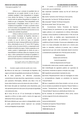 PROVA DO TJ/RO 2012 COMENTADA OS CONCURSEIROS DE RONDÔNIA
WWW.OSCONCURSEIROSDERONDONIA.COM.BR 30/33
QUESTÃO 7
7) Assinale a opção correta de acordo com o texto.
A) Infere-se do texto que a Constituição da República não
segue o princípio da igualdade preconizado por Rui Barbosa.
B) O texto apresenta, em diferentes proporções,
características de texto descritivo, argumentativo e narrativo,
pois apresenta informações, defende uma ideia e faz um
breve relato histórico acerca do sistema de cotas no Brasil.
C) O texto não pode ser classificado como dissertativo, pois
não apresenta ponto de vista acerca do princípio da igualdade
e do sistema de cotas.
D) O inciso VIII do art. 37 da Constituição da República,
segundo se afirma no texto, prevê a reserva de vagas para
deficientes físicos e para negros.
E) O texto defende que, para reduzir as desigualdades sociais,
as ações governamentais devem repercutir nas camadas
menos privilegiadas da população.
QUESTÃO 8
8) O sentido e a correção gramatical do texto seriam
preservados caso se substituísse
A) a expressão “pretender realizar seu fim de” (R.8-9) por
estar afim de.
B) o trecho “somente o fará” (R.9) por o fará sozinho.
C) a expressão “em face do” (R.18) por diante do.
D) a conjunção “Todavia” (R.19) por Conquanto.
E) a forma verbal “deve” (R.1) por deva.TÃO 9
9) Excelentíssimo Senhor Presidente do Supremo
Tribunal Federal, Em atendimento ao novo regulamento dos
órgãos judiciais e em complemento às últimas informações
enviadas a Vossa Excelência no Memorando n.º 543, de 21 de
agosto de 2012, as medidas para reposicionamento de
pessoal segundo critérios de preferência e de formação
acadêmica já foram iniciadas. O prazo para adaptação ao novo
setor e às novas atribuições não deverá ser o mesmo para
todos os relocados, conforme já previsto, mas o sistema
organizacional que está sendo implantado deverá encontrar
se devidamente estabilizado até o final de janeiro de 2013.
Respeitosamente,
[espaço para assinatura]
[nome do signatário]
Chefe do Departamento de Pessoal
Considerando o texto acima, assinale a opção correta.
A) A identificação do signatário poderia ser suprimida do
documento, mantendo-se apenas a menção a seu cargo.
B) O expediente apresentado é exemplo de aviso.
C) O fecho “Respeitosamente” deve ser empregado em todas
as correspondências dirigidas ao presidente do Supremo
Tribunal Federal.
D) Caso o expediente acima fosse enviado a um juiz, em vez
de ser enviado ao presidente do Supremo Tribunal Federal, o
vocativo “Excelentíssimo Senhor Presidente do Supremo
Tribunal Federal” deveria ser substituído por Senhor Juiz.
E) No envelope da correspondência oficial acima, estaria
correta a seguinte forma de endereçamento.
Ao Senhor
[nome do destinatário]
Presidente do Supremo Tribunal Federal
Praça dos Três Poderes
70000-000 Brasília. DFQTÃO 10
 