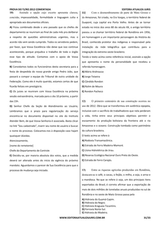 PROVA DO TJ/RO 2012 COMENTADA EDITORA ATUALIZA JURIS
WWW.EDITORAATUALIZAJURIS.COM.BR 31/33
10) Assinale a opção cujo excerto apresenta clareza,
concisão, impessoalidade, formalidade e linguagem culta e
apropriada aos documentos oficiais.
A) Ficou combinado desde o ano passado que os chefes de
departamento se reuniriam ao final de cada mês pra deliberar
a respeito de questões administrativas urgentes, mas o
acordo não vem sendo cumprido. Todos os servidores pedem,
por favor, que Vossa Excelência não deixe que isso continue
acontecendo, porque prejudica o trabalho de todo o órgão
esse tipo de atitude. Contamos com o apoio de Vossa
Excelência.
B) Convidamos todos os funcionários desta secretaria para a
festa de despedida do nosso grande amigo Pedro João, que
passará a compor a equipe do Tribunal de outra unidade da
Federação. Como ele é muito querido, estamos certos de que
ficarão felizes em prestigiá-lo.
C) Os juizes se reuniram com Vossa Excelência na próxima
sessão extraordinária, marcada para o dia 10 próximo, a partir
das 15h.
D) Senhor Chefe da Seção de Atendimento ao Usuário,
Lembramos que o prazo para regularização do serviço
encontra-se no documento disponível no site do Instituto
Atender Bem, de que Vossa Senhoria é associada. Basta clicar
no link “Sou cadastrado”, inserir seu nome de usuário e buscar
o nome do processo. Colocamos-nos à disposição caso hajam
quaisquer dúvidas.
Atenciosamente,
[nome do remetente]
Chefe do Departamento de Controle
E) Decidiu-se, por maioria absoluta dos votos, que a medida
deverá ser alterada antes do início da vigência do próximo
mandato. Aguardamos o parecer de Sua Excelência para que o
processo de mudança seja iniciado. EU
ST 11
11) Com o desmembramento de parte de Mato Grosso e
do Amazonas, foi criado, na Era Vargas, o território federal de
Guaporé, cuja capital era Porto Velho. Antes de se tornar
estado no início dos anos 80 do século XX, o antigo território
passou a se chamar território federal de Rondônia em 1956,
em homenagem a um importante personagem da História do
Brasil, conhecido protetor dos indígenas e responsável pela
instalação da rede telegráfica que contribuiu para a
integração do extremo oeste brasileiro.
Tendo o texto acima como referência inicial, assinale a opção
que apresenta o nome da personalidade que recebeu a
referida homenagem.
A) Mário Andreazza
B) Jorge Teixeira
C) Cândido Rondon
D) Rolim de Moura
E) Rondon Pacheco
QUESTÃO 12
12) O primeiro centenário de sua construção ocorreu no
ano de 2012. Obra que se transformou em autêntica epopeia,
inclusive com o sacrifício de trabalhadores que nela perderam
a vida, tinha entre seus principais objetivos permitir o
escoamento da produção boliviana da fronteira até o rio
Amazonas e o oceano. Construção tombada como patrimônio
da cultura brasileira.
O texto acima se refere à
A) Rodovia Transamazônica.
B) Estrada de Ferro Madeira-Mamoré.
C) Usina Hidrelétrica de Jirau.
D) Reserva Ecológica Nacional Ouro Preto do Oeste.
E) Estrada de Ferro Carajás.
TÃO 13
13) Entre as riquezas agrícolas produzidas em Rondônia,
destacam-se o café, o cacau, o feijão, o milho, a soja, o arroz e
a mandioca. No que se refere à soja, um dos principais itens
exportados do Brasil, é correto afirmar que a exportação de
mais de dois milhões de toneladas anuais produzidas no sul de
Rondônia e no oeste de Mato Grosso passa pela
A) Hidrovia do Guamá-Capim.
B) Hidrovia do Negro.
C) Hidrovia Araguaia-Tocantins.
D) Ferrovia Norte-Sul.
E) Hidrovia do Madeira.ESTÃO 14
 