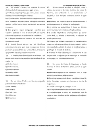 PROVA DO TJ/RO 2012 COMENTADA OS CONCURSEIROS DE RONDÔNIA
WWW.OSCONCURSEIROSDERONDONIA.COM.BR 32/33
14) Em relação à versão 6 do programa de correio
eletrônico Outlook Express, assinale a opção correta.
A) O referido programa protege, por padrão, toda a caixa de
saída do usuário com criptografia simétrica.
B) O Outlook Express possui ferramentas que permitem criar
filtros para excluir automaticamente mensagens indesejadas
seguindo critérios básicos, como, por exemplo, a origem da
mensagem.
C) Esse programa requer configuração específica para
suportar o protocolo de envio de e-mail IMAP, pois suporta
nativamente o protocolo de recebimento de e-mail POP3.
D) O referido programa não suporta o uso de HTML em
mensagens de e-mail.
E) O Outlook Express permite que seja identificada
automaticamente como spam toda mensagem do domínio
gmail.com; para desabilitar essa funcionalidade, é necessário
apagar o filtro pré-configurado chamado Gmail.
15) O software gerenciador de janelas do Windows 7 que
permite, entre outras tarefas, visualizar as propriedades de um
arquivo é o
A) Windows Seeker.
B) Windows Prompt.
C) Windows Explorer.
D) Windows Finder.
E) Windows BitLocker.
QTÃO 16
16) Em um sistema Windows, os vírus de computador
podem infectar arquivos do tipo
A) com, pdf e log.
B) exe, dll e txt.
C) pdf, exe e com.
D) xml, txt e exe.
E) txt, log e com.
QUESTÃO 17
17) No que concerne ao plano de carreiras, cargos e
salários dos servidores do Poder Judiciário do estado de
Rondônia, com fundamento na Lei Complementar n.º
568/2010, e suas alterações posteriores, assinale a opção
correta.
A) Ao servidor que estiver em gozo de licença remunerada é
vedado o pagamento de adicional de produtividade.
B) O adicional de produtividade é devido aos técnicos
judiciários, no cumprimento de suas funções públicas.
C) O servidor integrante da carreira judiciária que estiver
cedido fará jus, durante o afastamento, ao adicional de
qualificação funcional.
D) O servidor que não exerça plenamente as atividades de seu
cargo, mas que exerça atividades de docência para o público
interno do Poder Judiciário do estado de Rondônia, fará jus à
gratificação de atividade de docência.
E) No âmbito do Poder Judiciário, para o cumprimento de suas
funções fazem jus à gratificação de indenização de transporte
os psicólogos e os comissários de menores.QUT
ÃO 18
18) Nos termos do Código de Organização e Divisão
Judiciária do Estado de Rondônia (COJE), assinale a opção
correta.
A) Permanecem ligados às suas respectivas varas os juízes
auxiliares do Corregedor-geral de Justiça.
B) Compete privativamente à câmara especial do tribunal de
justiça homologar concurso para ingresso na carreira da
magistratura.
C) É vedada a nomeação de juiz de paz ad hoc.
D) São órgãos do Poder Judiciário do estado os juízes de paz.
E) O Corregedor-geral de Justiça será auxiliado por juízes da
capital, a quem é vedado receber qualquer gratificação por
esse trabalho.
QUESTÃO 19
 