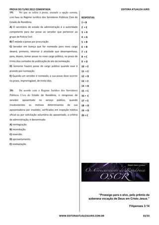 PROVA DO TJ/RO 2012 COMENTADA EDITORA ATUALIZA JURIS
WWW.EDITORAATUALIZAJURIS.COM.BR 33/33
19) No que se refere à posse, assinale a opção correta,
com base no Regime Jurídico dos Servidores Públicos Civis do
Estado de Rondônia.
A) O secretário de estado da administração é a autoridade
competente para dar posse ao servidor que pertencer ao
grupo de Polícia Civil.
B) É vedada a posse por procuração.
C) Servidor em licença que for nomeado para novo cargo
deverá, primeiro, retornar à atividade que desempenhava,
para, depois, tomar posse no novo cargo público, no prazo de
trinta dias contados da publicação do ato da nomeação.
D) Somente haverá posse de cargo público quando esse é
provido por nomeação.
E) Quando um servidor é nomeado, a sua posse deve ocorrer
no prazo, improrrogável, de trinta dias.QUEST
ÃO 20
20) De acordo com o Regime Jurídico dos Servidores
Públicos Civis do Estado de Rondônia, o reingresso de
servidor aposentado no serviço público, quando
insubsistentes os motivos determinantes de sua
aposentadoria por invalidez, verificados em inspeção médica
oficial ou por solicitação voluntária do aposentado, a critério
da administração, é denominado
A) reintegração.
B) recondução.
C) reversão.
D) aproveitamento.
E) readaptação.
RESPOSTAS:
1 = B
2 = E
3 = A
4 = A
5 = B
6 = B
7 = E
8 = C
9 = D
10 = E
11 = C
12 = B
13 = E
14 = B
15 = C
16 = C
17 = E
18 = D
19 = D
20 = C
“Prossigo para o alvo, pelo prêmio da
soberana vocação de Deus em Cristo Jesus.”
Filipenses 3:14
 