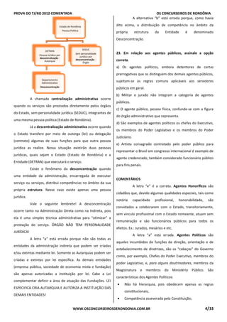 PROVA DO TJ/RO 2012 COMENTADA OS CONCURSEIROS DE RONDÔNIA
WWW.OSCONCURSEIROSDERONDONIA.COM.BR 4/33
A chamada centralização administrativa ocorre
quando os serviços são prestados diretamente pelos órgãos
do Estado, sem personalidade jurídica (SEDUC), integrantes de
uma mesma pessoa política (Estado de Rondônia).
Já a descentralização administrativa ocorre quando
o Estado transfere por meio de outorga (lei) ou delegação
(contrato) algumas de suas funções para que outra pessoa
jurídica as realize. Nessa situação existirão duas pessoas
jurídicas, quais sejam o Estado (Estado de Rondônia) e a
Entidade (DETRAN) que executará o serviço.
Existe o fenômeno da desconcentração quando
uma entidade da administração, encarregada de executar
serviço ou serviços, distribui competências no âmbito da sua
própria estrutura. Nesse caso existe apenas uma pessoa
jurídica.
Vale o seguinte lembrete! A desconcentração
ocorre tanto na Administração Direta como na Indireta, pois
ela é uma simples técnica administrativa para “otimizar” a
prestação do serviço. ÓRGÃO NÃO TEM PERSONALIDADE
JURÍDICA!
A letra “a” está errada porque não são todas as
entidades da administração indireta que podem ser criadas
e/ou extintas mediante lei. Somente as Autarquias podem ser
criadas e extintas por lei específica. As demais entidades
(empresa pública, sociedade de economia mista e fundação)
são apenas autorizadas a instituição por lei. Cabe a Lei
complementar definir a área de atuação das Fundações. LEI
ESPECIFICA CRIA AUTARQUIA E AUTORIZA A INSTITUIÇÃO DAS
DEMAIS ENTIDADES!
A alternativa “b” está errada porque, como havia
dito acima, a distribuição de competência no âmbito da
própria estrutura da Entidade é denominado
Desconcentração.
23. Em relação aos agentes públicos, assinale a opção
correta.
a) Os agentes políticos, embora detentores de certas
prerrogativas que os distinguem dos demais agentes públicos,
sujeitam-se às regras comuns aplicáveis aos servidores
públicos em geral.
b) Militar e jurado não integram a categoria de agentes
públicos.
c) O agente público, pessoa física, confunde-se com a figura
do órgão administrativo que representa.
d) São exemplos de agentes políticos os chefes do Executivo,
os membros do Poder Legislativo e os membros do Poder
Judiciário.
e) Artista consagrado contratado pelo poder público para
representar o Brasil em congresso internacional é exemplo de
agente credenciado, também considerado funcionário público
para fins penais.
COMENTÁRIOS
A letra “e” é a correta. Agentes Honoríficos são
cidadãos que, devido algumas qualidades especiais, tais como
notória capacidade profissional, honorabilidade, são
convidados a colaborarem com o Estado, transitoriamente,
sem vinculo profissional com o Estado nomeante, atuam sem
remuneração e são funcionários públicos para todos os
efeitos. Ex.: Jurados, mesários e etc.
A letra “a” está errada. Agentes Políticos são
aqueles incumbidos de funções de direção, orientação e de
estabelecimento de diretrizes, são os “cabeças” do Governo
como, por exemplo, Chefes do Poder Executivo, membros do
poder Legislativo, e, para alguns doutrinadores, membros da
Magistratura e membros do Ministério Público. São
características dos Agentes Políticos:
• Não há hierarquia, pois obedecem apenas as regras
constitucionais;
• Competência asseverada pela Constituição;
Estado de Rondônia
Pessoa Política
DETRAN
Pessoa Júrídica por
descentralização -
Autarquia
Departamento
Administrativo
Desconcentração
SEDUC
Sem personalidade
jurídica por
desconcentração -
Órgão
 