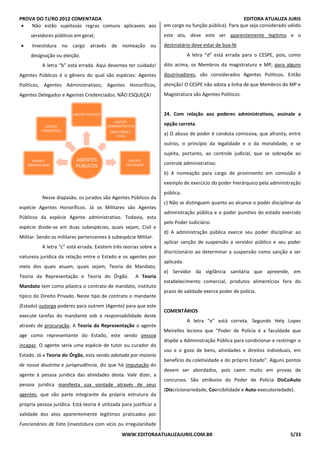 PROVA DO TJ/RO 2012 COMENTADA EDITORA ATUALIZA JURIS
WWW.EDITORAATUALIZAJURIS.COM.BR 5/33
• Não estão sujeitosàs regras comuns aplicaveis aos
servidores públicos em geral;
• Investidura no cargo através de nomeação ou
designação ou eleição.
A letra “b” está errada. Aqui devemos ter cuidado!
Agentes Públicos é o gênero do qual são espécies: Agentes
Políticos, Agentes Administrativos, Agentes Honoríficos,
Agentes Delegados e Agentes Credenciados. NÃO ESQUEÇA!
Nesse diapasão, os jurados são Agentes Públicos da
espécie Agentes Honoríficos. Já os Militares são Agentes
Públicos da espécie Agente administrativo. Todavia, esta
espécie divide-se em duas subespécies, quais sejam, Civil e
Militar. Sendo os militares pertencentes à subespécie Militar.
A letra “c” está errada. Existem três teorias sobre a
natureza jurídica da relação entre o Estado e os agentes por
meio dos quais atuam, quais sejam, Teoria do Mandato,
Teoria da Representação e Teoria do Órgão. A Teoria
Mandato tem como pilastra o contrato de mandato, instituto
típico do Direito Privado. Neste tipo de contrato o mandante
(Estado) outorga poderes para outrem (Agente) para que este
execute tarefas do mandante sob a responsabilidade deste
através de procuração. A Teoria da Representação o agente
age como representante do Estado, este sendo pessoa
incapaz. O agente seria uma espécie de tutor ou curador do
Estado. Já a Teoria do Órgão, esta sendo adotada por maioria
de nossa doutrina e jurisprudência, diz que há imputação do
agente à pessoa jurídica das atividades desta. Vale dizer, a
pessoa jurídica manifesta sua vontade através de seus
agentes, que são parte integrante da própria estrutura da
própria pessoa jurídica. Está teoria é utilizada para justificar a
validade dos atos aparentemente legítimos praticados por
Funcionários de Fato (investidura com vício ou irregularidade
em cargo ou função pública). Para que seja considerado válido
este ato, deve este ser aparentemente legitimo e o
destinatário deve estar de boa-fé.
A letra “d” está errada para o CESPE, pois, como
dito acima, os Membros da magistratura e MP, para alguns
doutrinadores, são considerados Agentes Políticos. Então
atenção! O CESPE não adota a linha de que Membros do MP e
Magistratura são Agentes Políticos.
24. Com relação aos poderes administrativos, assinale a
opção correta.
a) O abuso de poder é conduta comissiva, que afronta, entre
outros, o princípio da legalidade e o da moralidade, e se
sujeita, portanto, ao controle judicial, que se sobrepõe ao
controle administrativo.
b) A nomeação para cargo de provimento em comissão é
exemplo de exercício do poder hierárquico pela administração
pública.
c) Não se distinguem quanto ao alcance o poder disciplinar da
administração pública e o poder punitivo do estado exercido
pelo Poder Judiciário.
d) A administração pública exerce seu poder disciplinar ao
aplicar sanção de suspensão a servidor público e seu poder
discricionário ao determinar a suspensão como sanção a ser
aplicada.
e) Servidor da vigilância sanitária que apreende, em
estabelecimento comercial, produtos alimentícios fora do
prazo de validade exerce poder de polícia.
COMENTÁRIOS
A letra “e” está correta. Segundo Hely Lopes
Meirelles leciona que “Poder de Polícia é a faculdade que
dispõe a Administração Pública para condicionar e restringir o
uso e o gozo de bens, atividades e direitos individuais, em
benefício da coletividade e do próprio Estado”. Alguns pontos
devem ser abordados, pois caem muito em provas de
concursos. São atributos do Poder de Polícia DisCoAuto
(Discricionariedade, Coercibilidade e Auto-executoriedade).
AGENTES
PÚBLICOS
AGENTE
CREDENCIADO
AGENTE
HONORÍFICO
AGENTE POLÍTICO
AGENTE
ADMINISTRATIVO
(MILITARES E
CIVIS)
AGENTE
DELEGADO
 