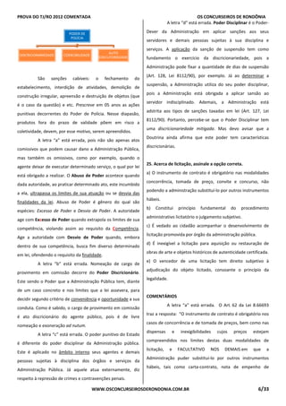PROVA DO TJ/RO 2012 COMENTADA OS CONCURSEIROS DE RONDÔNIA
WWW.OSCONCURSEIROSDERONDONIA.COM.BR 6/33
São sanções cabíveis: o fechamento do
estabelecimento, interdição de atividades, demolição de
construção irregular, apreensão e destruição de objetos (que
é o caso da questão) e etc. Prescreve em 05 anos as ações
punitivas decorrentes do Poder de Polícia. Nesse diapasão,
produtos fora do prazo de validade põem em risco a
coletividade, devem, por esse motivo, serem apreendidos.
A letra “a” está errada, pois não são apenas atos
comissivos que podem causar dano a Administração Pública,
mas também os omissivos, como por exemplo, quando o
agente deixar de executar determinado serviço, o qual por lei
está obrigado a realizar. O Abuso de Poder acontece quando
dada autoridade, ao praticar determinado ato, este incumbido
a ela, ultrapassa os limites de sua atuação ou se desvia das
finalidades da lei. Abuso de Poder é gênero do qual são
espécies: Excesso de Poder e Desvio de Poder. A autoridade
age com Excesso de Poder quando extrapola os limites de sua
competência, violando assim ao requisito da Competência.
Age a autoridade com Desvio de Poder quando, embora
dentro de sua competência, busca fim diverso determinado
em lei, ofendendo o requisito da finalidade.
A letra “b” está errada. Nomeação de cargo de
provimento em comissão decorre do Poder Discricionário.
Este sendo o Poder que a Administração Pública tem, diante
de um caso concreto e nos limites que a lei assevera, para
decidir segundo critério de conveniência e oportunidade a sua
conduta. Como é sabido, o cargo de provimento em comissão
é ato discricionário do agente público, pois é de livre
nomeação e exoneração ad nutum.
A letra “c” está errada. O poder punitivo do Estado
é diferente do poder disciplinar da Administração pública.
Este é aplicado no âmbito interno seus agentes e demais
pessoas sujeitas à disciplina dos órgãos e serviços da
Administração Pública. Já aquele atua externamente, diz
respeito à repressão de crimes e contravenções penais.
A letra “d” está errada. Poder Disciplinar é o Poder-
Dever da Administração em aplicar sanções aos seus
servidores e demais pessoas sujeitas à sua disciplina e
serviços. A aplicação da sanção de suspensão tem como
fundamento o exercício da discricionariedade, pois a
Administração pode fixar a quantidade de dias de suspensão
(Art. 128, Lei 8112/90), por exemplo. Já ao determinar a
suspensão, a Administração utiliza do seu poder disciplinar,
pois a Administração está obrigada a aplicar sansão ao
servidor indisciplinado. Ademais, a Administração está
adstrita aos tipos de sanções taxadas em lei (Art. 127, Lei
8112/90). Portanto, percebe-se que o Poder Disciplinar tem
uma discricionariedade mitigada. Mas devo avisar que a
Doutrina ainda afirma que este poder tem características
discricionárias.
25. Acerca de licitação, assinale a opção correta.
a) O instrumento de contrato é obrigatório nas modalidades
concorrência, tomada de preço, convite e concurso, não
podendo a administração substituí-lo por outros instrumentos
hábeis.
b) Constitui princípio fundamental do procedimento
administrativo licitatório o julgamento subjetivo.
c) É vedado ao cidadão acompanhar o desenvolvimento de
licitação promovida por órgão da administração pública.
d) É inexigível a licitação para aquisição ou restauração de
obras de arte e objetos históricos de autenticidade certificada.
e) O vencedor de uma licitação tem direito subjetivo à
adjudicação do objeto licitado, consoante o princípio da
legalidade.
COMENTÁRIOS
A letra “a” está errada. O Art. 62 da Lei 8.66693
traz a resposta: “O instrumento de contrato é obrigatório nos
casos de concorrência e de tomada de preços, bem como nas
dispensas e inexigibilidades cujos preços estejam
compreendidos nos limites destas duas modalidades de
licitação, e FACULTATIVO NOS DEMAIS em que a
Administração puder substituí-lo por outros instrumentos
hábeis, tais como carta-contrato, nota de empenho de
PODER DE
POLÍCIA
DISCRICIONARIEDADE COERCIBILIDADE
AUTO
EXECUTORIEDADE
 