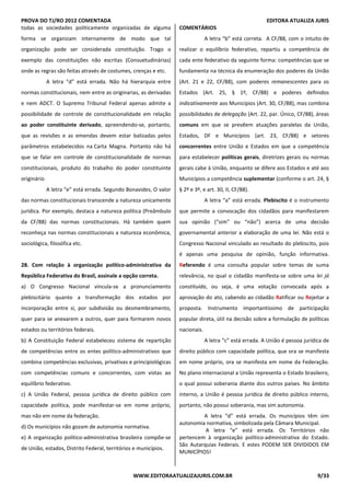 PROVA DO TJ/RO 2012 COMENTADA EDITORA ATUALIZA JURIS
WWW.EDITORAATUALIZAJURIS.COM.BR 9/33
todas as sociedades politicamente organizadas de alguma
forma se organizam internamente de modo que tal
organização pode ser considerada constituição. Trago o
exemplo das constituições não escritas (Consuetudinárias)
onde as regras são feitas através de costumes, crenças e etc.
A letra “d” está errada. Não há hierarquia entre
normas constitucionais, nem entre as originarias, as derivadas
e nem ADCT. O Supremo Tribunal Federal apenas admite a
possibilidade de controle de constitucionalidade em relação
ao poder constituinte derivado, apreendendo-se, portanto,
que as revisões e as emendas devem estar balizadas pelos
parâmetros estabelecidos na Carta Magna. Portanto não há
que se falar em controle de constitucionalidade de normas
constitucionais, produto do trabalho do poder constituinte
originário.
A letra “e” está errada. Segundo Bonavides, O valor
das normas constitucionais transcende a natureza unicamente
jurídica. Por exemplo, destaca a natureza política (Preâmbulo
da CF/88) das normas constitucionais. Há também quem
reconheça nas normas constitucionais a natureza econômica,
sociológica, filosófica etc.
28. Com relação à organização político-administrativa da
República Federativa do Brasil, assinale a opção correta.
a) O Congresso Nacional vincula-se a pronunciamento
plebiscitário quanto a transformação dos estados por
incorporação entre si, por subdivisão ou desmembramento,
quer para se anexarem a outros, quer para formarem novos
estados ou territórios federais.
b) A Constituição Federal estabeleceu sistema de repartição
de competências entre os entes político-administrativos que
combina competências exclusivas, privativas e principiológicas
com competências comuns e concorrentes, com vistas ao
equilíbrio federativo.
c) A União Federal, pessoa jurídica de direito público com
capacidade política, pode manifestar-se em nome próprio,
mas não em nome da federação.
d) Os municípios não gozam de autonomia normativa.
e) A organização político-administrativa brasileira compõe-se
de União, estados, Distrito Federal, territórios e municípios.
COMENTÁRIOS
A letra “b” está correta. A CF/88, com o intuito de
realizar o equilíbrio federativo, repartiu a competência de
cada ente federativo da seguinte forma: competências que se
fundamenta na técnica da enumeração dos poderes da União
(Art. 21 e 22, CF/88), com poderes remanescentes para os
Estados (Art. 25, § 1º, CF/88) e poderes definidos
indicativamente aos Municípios (Art. 30, CF/88), mas combina
possibilidades de delegação (Art. 22, par. Único, CF/88), áreas
comuns em que se prevêem atuações paralelas da União,
Estados, DF e Municípios (art. 23, CF/88) e setores
concorrentes entre União e Estados em que a competência
para estabelecer políticas gerais, diretrizes gerais ou normas
gerais cabe à União, enquanto se difere aos Estados e até aos
Municípios a competência suplementar (conforme o art. 24, §
§ 2º e 3º, e art. 30, II, CF/88).
A letra “a” está errada. Plebiscito é o instrumento
que permite a convocação dos cidadãos para manifestarem
sua opinião (“sim” ou “não”) acerca de uma decisão
governamental anterior a elaboração de uma lei. Não está o
Congresso Nacional vinculado ao resultado do plebiscito, pois
é apenas uma pesquisa de opinião, função informativa.
Referendo é uma consulta popular sobre temas de suma
relevância, no qual o cidadão manifesta-se sobre uma lei já
constituída, ou seja, é uma votação convocada após a
aprovação do ato, cabendo ao cidadão Ratificar ou Rejeitar a
proposta. Instrumento importantíssimo de participação
popular direta, útil na decisão sobre a formulação de políticas
nacionais.
A letra “c” está errada. A União é pessoa jurídica de
direito público com capacidade política, que ora se manifesta
em nome próprio, ora se manifesta em nome da Federação.
No plano internacional a União representa o Estado brasileiro,
o qual possui soberania diante dos outros países. No âmbito
interno, a União é pessoa jurídica de direito público interno,
portanto, não possui soberania, mas sim autonomia.
A letra “d” está errada. Os municípios têm sim
autonomia normativa, simbolizada pela Câmara Municipal.
A letra “e” está errada. Os Territórios não
pertencem à organização político-administrativa do Estado.
São Autarquias Federais. E estes PODEM SER DIVIDIDOS EM
MUNICÍPIOS!
 
