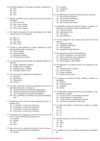 20. O chumbo padrão de 5 mm reduz a exposição à radiação em:              B) brônquios
    A) 65%                                                                C) bronquíolos
    B) 75%                                                                D) cissuras
    C) 85%
    D) 95%                                                            30. A incidência apico-lordótica do tórax projeta as clavículas:
                                                                          A) sob os ápices pulmonares
21. Marque o período em que o feto é mais sensível aos efeitos            B) sobre os ápices pulmonares
   da radiação.                                                           C) nos ápices pulmonares
    A) dois a cinco dias                                                  D) entre os ápices pulmonares
    B) duas a cinco semanas
    C) cinco a sete semanas                                           31.A radiografia compressiva realizada durante a urografia ex-
    D) oito a quinze semanas                                             cretora tem como objetivo melhor visualização dos:
                                                                          A) sistemas coletores
22. No estudo contrastado do trato gastrintestinal com duplo              B) parênquimas renais
   contraste utiliza-se normalmente:                                      C) vasos renais
                                                                          D) gases intestinais
    A)   iodo e ar
    B)   bário e ar                                                   32. O teste radiográfico mais sensível para cálculos do trato
    C)   iodo e bário                                                    urinário é:
    D)   bário e água                                                     A) radiografia simples
                                                                          B) radiografia contrastada
23. O bário é contra-indicado no estudo contrastado do trato              C) ultra-sonografia
   gastrintestinal quando se suspeita de:                                 D) tomografia computadorizada
    A) história alérgica
    B) edema intestinal                                               33. Os componentes do disco intervertebral são:
    C) perfuração intestinal                                              A) núcleo cartiloginoso e anel calcificado
    D) fístula traqueo-esofágica                                          B) núcleo calcificado e anel cartilaginoso
                                                                          C) ânulo pulposo e núcleo fibroso
24. As estruturas que rotineiramente são estudadas durante uma            D) núcleo pulposo e ânulo fibroso
   EED são:
    A) esôfago, estômago e duodeno                                    34. O mielograma é um método invasivo de avaliação do con-
    B) esôfago, piloro e duodeno                                         teúdo de:
    C) estômago, piloro e duodeno                                         A) medulares dos ossos longos
    D) estômago, duodeno e íleo                                           B) canais vertebrais
                                                                          C) forames cranianos
25. O meio de contraste utilizado em fistulografia é:                     D) forames intervertebrais
    A) dissolúvel
    B) lipossolúvel                                                   35. A imagem em cachorro do corpo vertebral é formada em
    C) hidrossolúvel                                                     radiografias:
    D) insolúvel                                                          A) oblíquas
                                                                          B) antero-posteriores
26. O critério usado para avaliar uma radiografia de tórax com            C) tangencias
   inspiração adequada é a contagem de:                                   D) laterais
    A) costelas descobertas das cúpulas diafragmáticas
    B) vértebras descobertas das cúpulas diafragmáticas               36. As radiografias oblíquas bilaterais cervicais podem ser adi-
    C) vasos descobertos das cúpulas diafragmáticas                      cionadas para visualizar:
    D) seios costofrênicos descobertos das cúpulas diafragmá-             A) o forame neural e as articulações facetárias
         ticas                                                            B) o forame neural e o espaço discal
                                                                          C) o espaço discal e as articulações facetárias
27. O parâmetro de má rotação de uma radiografia de tórax é a             D) os processos espinhosos e transversos
   distância entre:
    A) as vértebras e os processos transversos                        37. A posição do nadador é utilizada para visualizar a vértebra
    B) as escápulas e os processos unciformes                            cervical:
    C) as glenóides e os processos laminares                              A) C3
    D) as clavículas e os processos espinhosos                            B) C5
                                                                          C) C7
28. A preferência de radiografias de tórax em PA ao invés de AP           D) C9
    deve-se à menor distorção do tamanho do(s):
     A) pulmões                                                       38. O número de pares de raízes nervosas cervicais é:
     B) coração                                                           A) dois
     C) hilos                                                             B) quatro
     D) vasos                                                             C) seis
                                                                          D) oito
29. Sacos cheios de ar em forma de cachos de uvas na extremi-
    dade das vias aéreas distais são chamados de:                     39. A vértebra T1 pode ser facilmente identificada na incidência
     A) alvéolos                                                          em:
                                                                  3

                                             www.pciconcursos.com.br
 