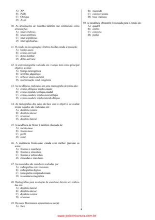 A)   AP                                                                B) mastóide
    B)   Perfil                                                            C) calota craniana
    C)   Oblíqua                                                           D) base craniana
    D)   Axial
                                                                       50. A incidência obturatriz é realizada para o estudo do:
40. As articulações de Luschka também são conhecidas como                  A) quadril
   articulações:                                                           B) ombro
    A) intervertebrais                                                     C) cotovelo
    B) uncovertebrais                                                      D) punho
    C) inter-espinhosas
    D) inter-apofisárias

41. O estudo da invaginação vértebro-basilar estuda a transição:
    A) lombo-sacra
    B) crânio-cervical
    C) dorso-lombar
    D) dorso-cervical

42. A uretrocistografia realizada em crianças tem como principal
    objetivo avaliar:
     A) bexiga neurogênica
     B) uretrites adquiridas
     C) refluxo vésico-ureteral
     D) má formação renal congênita

43. As incidências realizadas em uma mamografia de rotina são:
    A) crânio-oblíqua e médio-caudal
    B) crânio-medial e oblíqua-caudal
    C) crânio-caudal e médio-axial-oblíqua
    D) crânio-caudal e médio-lateral-oblíqua

44. As radiografias dos seios da face com o objetivo de avaliar
   níveis líquidos são realizadas em :
    A) decúbito ventral
    B) decúbito dorsal
    C) ortostase
    D) decúbito lateral

45. A incidência de Water é também chamada de:
    A) mento-naso
    B) fronto-naso
    C) perfil
    D) axial

46. A incidência fronto-naso estuda com melhor precisão os
   seios:
    A) frontais e maxilares
    B) frontais e etmoidais
    C) frontais e esfenoidais
    D) etmoidais e maxilares

47. As mastóides são mais bem avaliadas por:
    A) radiografias convencionais
    B) radiografias digitais
    C) tomografia computadorizada
    D) ressonância magnética

48. Radiografias para avaliação de escoliose devem ser realiza-
   das em:
    A) decúbito lateral
    B) decúbito dorsal
    C) decúbito ventral
    D) ortostase

49. Os ossos Wormianos apresentam-se no(a):
    A) face
                                                                   4

                                            www.pciconcursos.com.br
 