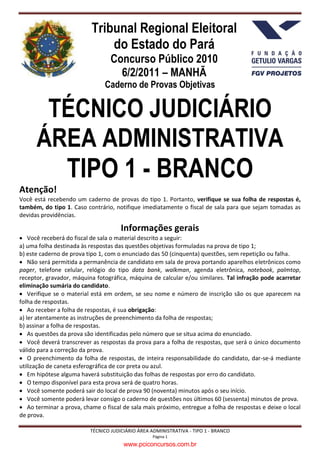 Tribunal Regional Eleitoral
                              do Estado do Pará
                                  Concurso Público 2010
                                    6/2/2011 – MANHÃ
                               Caderno de Provas Objetivas


       TÉCNICO JUDICIÁRIO
      ÁREA ADMINISTRATIVA
        TIPO 1 - BRANCO
Atenção!
Você está recebendo um caderno de provas do tipo 1. Portanto, verifique se sua folha de respostas é,
também, do tipo 1. Caso contrário, notifique imediatamente o fiscal de sala para que sejam tomadas as
devidas providências.

                                      Informações gerais
 Você receberá do fiscal de sala o material descrito a seguir:
a) uma folha destinada às respostas das questões objetivas formuladas na prova de tipo 1;
b) este caderno de prova tipo 1, com o enunciado das 50 (cinquenta) questões, sem repetição ou falha.
 Não será permitida a permanência de candidato em sala de prova portando aparelhos eletrônicos como
pager, telefone celular, relógio do tipo data bank, walkman, agenda eletrônica, notebook, palmtop,
receptor, gravador, máquina fotográfica, máquina de calcular e/ou similares. Tal infração pode acarretar
eliminação sumária do candidato.
 Verifique se o material está em ordem, se seu nome e número de inscrição são os que aparecem na
folha de respostas.
 Ao receber a folha de respostas, é sua obrigação:
a) ler atentamente as instruções de preenchimento da folha de respostas;
b) assinar a folha de respostas.
 As questões da prova são identificadas pelo número que se situa acima do enunciado.
 Você deverá transcrever as respostas da prova para a folha de respostas, que será o único documento
válido para a correção da prova.
 O preenchimento da folha de respostas, de inteira responsabilidade do candidato, dar-se-á mediante
utilização de caneta esferográfica de cor preta ou azul.
 Em hipótese alguma haverá substituição das folhas de respostas por erro do candidato.
 O tempo disponível para esta prova será de quatro horas.
 Você somente poderá sair do local de prova 90 (noventa) minutos após o seu início.
 Você somente poderá levar consigo o caderno de questões nos últimos 60 (sessenta) minutos de prova.
 Ao terminar a prova, chame o fiscal de sala mais próximo, entregue a folha de respostas e deixe o local
de prova.

                          TÉCNICO JUDICIÁRIO ÁREA ADMINISTRATIVA - TIPO 1 - BRANCO
                                                   Página 1
                                       www.pciconcursos.com.br
 