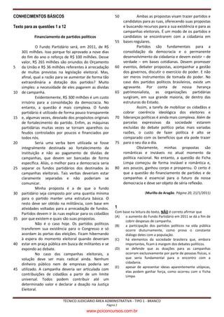 CONHECIMENTOS BÁSICOS                                       50            Ambas as propostas visam trazer partidos e
                                                                 candidatos para as ruas, oferecendo suas propostas
Texto para as questões 1 a 12                                    e buscando recursos para a sua existência e para as
                                                                 campanhas eleitorais. É um modo de os partidos e
            Financiamento de partidos políticos                  candidatos se encontrarem com a cidadania em
                                                            55   bases regulares.
              O Fundo Partidário será, em 2011, de R$                     Partidos são fundamentais para a
     301 milhões. Isso porque foi aprovado a nove dias           consolidação da democracia e o permanente
     do fim do ano o reforço de R$ 100 milhões. Desse            desenvolvimento da cidadania e devem existir – de
     valor, R$ 265 milhões são oriundos do Orçamento             verdade – em bases cotidianas. Devem promover
5    da União e R$ 36 milhões referentes à arrecadação      60   eventos, debater propostas, acompanhar a gestão
     de multas previstas na legislação eleitoral. Mas,           dos governos, discutir o exercício do poder. E não
     afinal, qual a razão para se aumentar de forma tão          ser meros instrumentos de tomada do poder. No
     extraordinária a dotação dos partidos? Muito                caso dos partidos políticos brasileiros, existe um
     simples: a necessidade de eles pagarem as dívidas           agravante. Por conta de nossa herança
10   de campanha.                                           65   patrimonialista, as organizações partidárias
              Evidentemente, R$ 300 milhões é um custo           surgiram, em sua grande maioria, de dentro das
     irrisório para a consolidação da democracia. No             estruturas do Estado.
     entanto, a questão é mais complexa. O fundo                          Assim, a tarefa de mobilizar os cidadãos e
     partidário é utilizado de forma pouco transparente          cobrar coerência ideológica dos eleitores e
15   e, algumas vezes, desviado dos propósitos originais    70   lideranças políticas é ainda mais complexa. Além de
     de fortalecimento do partido. Enfim, as máquinas            parcelas expressivas da sociedade estarem
     partidárias muitas vezes se tornam aparelhos ou             excluídas do debate político pelas mais variadas
     feudos controlados por poucos e financiados por             razões, o custo de fazer política é alto se
     todos nós.                                                  comparado com os benefícios que ela pode trazer
20            Seria uma verba bem utilizada se fosse        75   para o seu dia a dia.
     integralmente destinada ao fortalecimento da                         Obviamente, minhas propostas são
     instituição e não ao pagamento de dívidas de                românticas e inviáveis no atual momento da
     campanhas, que devem ser bancadas de forma                  política nacional. No entanto, a questão do Ficha
     específica. Aliás, o melhor para a democracia seria         Limpa começou de forma inviável e romântica e,
25   separar os fundos partidários dos destinados às        80   aos poucos, ganhou corpo e prosperou. O certo é
     campanhas eleitorais. Tais verbas deveriam estar            que a questão do financiamento de partidos e de
     claramente separadas e não poderiam se                      campanhas é essencial para o futuro da nossa
     comunicar.                                                  democracia e deve ser objeto de séria reflexão.
              Minha proposta é a de que o fundo
30   partidário seja composto por uma quantia mínima                          (Murillo de Aragão. Página 20, 21/1/2011)
     para o partido manter uma estrutura básica. O
     resto deve ser obtido na militância, com base em
     atividades voltadas para a arrecadação de fundos.      1
     Partidos devem ir às ruas explicar para os cidadãos    Com base na leitura do texto, NÃO é correto afirmar que
                                                            (A)  o aumento do Fundo Partidário em 2011 se dá a fim de
35   por que existem e quais são suas propostas.
                                                                 cobrir despesas de campanha.
              Não é o caso hoje. Os partidos políticos      (B)  a participação dos partidos políticos na vida pública
     transferem sua existência para o Congresso e só             ocorre diuturnamente, como prova o constante
     acordam às portas das eleições. Ficam hibernando            diálogo deles com a população.
     à espera do momento eleitoral quando deveriam          (C)  há elementos da sociedade brasileira que, embora
40   estar em praça pública em busca de militantes e se          importantes, ficam à margem dos debates políticos.
     expondo ao debate.                                     (D)  se defende que as doações para as campanhas
              No caso das campanhas eleitorais, a                ocorram exclusivamente por parte de pessoas físicas, o
     solução deve ser mais radical ainda. Nenhum                 que seria fundamental para o encontro com a
     dinheiro público nem de empresas poderia ser                cidadania.
                                                            (E)  apesar de apresentar ideias aparentemente utópicas,
45   utilizado. A campanha deveria ser articulada com
                                                                 elas podem ganhar força, como ocorreu com o Ficha
     contribuições de cidadãos a partir de um limite             Limpa.
     universal. Todos podem contribuir até um
     determinado valor e declarar a doação na Justiça
     Eleitoral.

                             TÉCNICO JUDICIÁRIO ÁREA ADMINISTRATIVA - TIPO 1 - BRANCO
                                                      Página 2

                                          www.pciconcursos.com.br
 