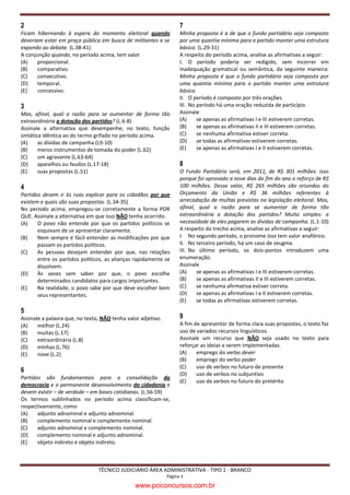 2                                                                   7
Ficam hibernando à espera do momento eleitoral quando               Minha proposta é a de que o fundo partidário seja composto
deveriam estar em praça pública em busca de militantes e se         por uma quantia mínima para o partido manter uma estrutura
expondo ao debate. (L.38-41)                                        básica. (L.29-31)
A conjunção quando, no período acima, tem valor                     A respeito do período acima, analise as afirmativas a seguir:
(A)    proporcional.                                                I. O período poderia ser redigido, sem incorrer em
(B)    comparativo.                                                 inadequação gramatical ou semântica, da seguinte maneira:
(C)    consecutivo.                                                 Minha proposta é que o fundo partidário seja composto por
(D)    temporal.                                                    uma quantia mínima para o partido manter uma estrutura
(E)    concessivo.                                                  básica.
                                                                    II. O período é composto por três orações.
3                                                                   III. No período há uma oração reduzida de particípio.
Mas, afinal, qual a razão para se aumentar de forma tão             Assinale
extraordinária a dotação dos partidos? (L.6-8)                      (A)     se apenas as afirmativas I e III estiverem corretas.
Assinale a alternativa que desempenhe, no texto, função             (B)     se apenas as afirmativas II e III estiverem corretas.
sintática idêntica ao do termo grifado no período acima.            (C)     se nenhuma afirmativa estiver correta.
(A)     as dívidas de campanha (L9-10)                              (D)     se todas as afirmativas estiverem corretas.
(B)     meros instrumentos de tomada do poder (L.62)                (E)     se apenas as afirmativas I e II estiverem corretas.
(C)     um agravante (L.63-64)
(D)     aparelhos ou feudos (L.17-18)                               8
(E)     suas propostas (L.51)                                       O Fundo Partidário será, em 2011, de R$ 301 milhões. Isso
                                                                    porque foi aprovado a nove dias do fim do ano o reforço de R$
4                                                                   100 milhões. Desse valor, R$ 265 milhões são oriundos do
Partidos devem ir às ruas explicar para os cidadãos por que         Orçamento da União e R$ 36 milhões referentes à
existem e quais são suas propostas. (L.34-35)                       arrecadação de multas previstas na legislação eleitoral. Mas,
No período acima, empregou-se corretamente a forma POR              afinal, qual a razão para se aumentar de forma tão
QUE. Assinale a alternativa em que isso NÃO tenha ocorrido.         extraordinária a dotação dos partidos? Muito simples: a
(A)    O povo não entende por que os partidos políticos se          necessidade de eles pagarem as dívidas de campanha. (L.1-10)
       esquivam de se apresentar claramente.                        A respeito do trecho acima, analise as afirmativas a seguir:
(B)    Nem sempre é fácil entender as modificações por que          I. No segundo período, o pronome Isso tem valor anafórico.
       passam os partidos políticos.                                II. No terceiro período, há um caso de zeugma.
(C)    As pessoas desejam entender por que, nas relações            III. No último período, os dois-pontos introduzem uma
       entre os partidos políticos, as alianças rapidamente se      enumeração.
       dissolvem.                                                   Assinale
(D)    Às vezes sem saber por que, o povo escolhe                   (A)    se apenas as afirmativas I e III estiverem corretas.
       determinados candidatos para cargos importantes.             (B)    se apenas as afirmativas II e III estiverem corretas.
(E)    Na realidade, o povo sabe por que deve escolher bem          (C)    se nenhuma afirmativa estiver correta.
       seus representantes.                                         (D)    se apenas as afirmativas I e II estiverem corretas.
                                                                    (E)    se todas as afirmativas estiverem corretas.
5
Assinale a palavra que, no texto, NÃO tenha valor adjetivo.         9
(A)    melhor (L.24)                                                A fim de apresentar de forma clara suas propostas, o texto faz
(B)    muitas (L.17)                                                uso de variados recursos linguísticos.
(C)    extraordinária (L.8)                                         Assinale um recurso que NÃO seja usado no texto para
(D)    minhas (L.76)                                                reforçar as ideias a serem implementadas.
(E)    nove (L.2)                                                   (A)    emprego do verbo dever
                                                                    (B)    emprego do verbo poder
                                                                    (C)    uso de verbos no futuro de presente
6
                                                                    (D)    uso de verbos no subjuntivo
Partidos são fundamentais para a consolidação da
                                                                    (E)    uso de verbos no futuro do pretérito
democracia e o permanente desenvolvimento da cidadania e
devem existir – de verdade – em bases cotidianas. (L.56-59)
Os termos sublinhados no período acima classificam-se,
respectivamente, como
(A)    adjunto adnominal e adjunto adnominal.
(B)    complemento nominal e complemento nominal.
(C)    adjunto adnominal e complemento nominal.
(D)    complemento nominal e adjunto adnominal.
(E)    objeto indireto e objeto indireto.



                                TÉCNICO JUDICIÁRIO ÁREA ADMINISTRATIVA - TIPO 1 - BRANCO
                                                              Página 3

                                               www.pciconcursos.com.br
 