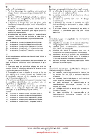 22                                                                 24
Analise as afirmativas a seguir:                                   Quanto aos contratos administrativos, é correto afirmar que
I. Por força do princípio da moralidade administrativa, a          (A)   a celebração de contrato verbal é vedada pela lei,
     licitação deve ser sigilosa, exceto quanto ao conteúdo das          sendo nula e não produzindo efeitos.
     propostas.                                                    (B)   a rescisão contratual se dá privativamente pela via
II. Convite é modalidade de licitação utilizada nas hipóteses            administrativa.
     de dispensa ou inexigibilidade, de acordo com a               (C)   é vedado o contrato com prazo de duração
     discricionariedade administrativa.                                  indeterminado.
III. É dispensável a licitação nos casos de guerra, grave          (D)   a declaração de nulidade do contrato não opera
     perturbação da ordem ou quando houver inviabilidade de              retroativamente para desconstituir os efeitos jurídicos
     competição.                                                         já produzidos.
IV. A licitação será dispensável quando a União tiver que          (E)   a nulidade exonera a administração do dever de
     intervir no domínio econômico para regular preços ou                indenizar o contratante pelo que este houver
     normalizar o abastecimento.                                         executado.
V. A licitação tem por objetivo assegurar a observância do
     princípio constitucional da isonomia e selecionar a           25
     proposta mais vantajosa para a Administração Pública.         Em relação à anulação e à revogação dos atos administrativos,
Assinale                                                           é correto afirmar que
(A)       se apenas as afirmativas I e II estiverem corretas.      (A)    só podem ser efetuadas por via judicial; entretanto, a
(B)       se apenas as afirmativas I e V estiverem corretas.              revogação pode ser feita administrativamente.
(C)       se apenas as afirmativas II e III estiverem corretas.    (B)    admitem apenas a via administrativa para a anulação e
(D)       se apenas as afirmativas III e IV estiverem corretas.           a via judicial para a revogação.
(E)       se apenas as afirmativas IV e V estiverem corretas.      (C)    ocorrem, em ambas as hipóteses, nos casos de
                                                                          inconveniência e inadequação do ato administrativo.
23                                                                 (D)    se identifica a anulação quando o ato administrativo
No que diz respeito à improbidade administrativa, analise as              apresenta vício que o torne ilegal, já a revogação
afirmativas a seguir:                                                     ocorre por razões de conveniência e oportunidade.
I. Dar-se-á o integral ressarcimento do dano somente nos           (E)    são atos privativos da administração pública, sendo
casos de lesão ao patrimônio público decorrentes de ação                  vedada a apreciação judicial.
dolosa.
II. Ocorrendo lesão ao patrimônio público por ação ou               26
omissão, dolosa ou culposa, do agente ou de terceiro, dar-se-      É considerado requisito para a qualificação de autarquia ou
á o integral ressarcimento do dano.                                fundação como agência executiva
III. A aquisição, permuta ou locação de bem ou serviço por         (A)   ter celebrado contrato de prestação de serviços por,
preço superior ao de mercado é conduta que viola o princípio             no mínimo, um ano com o respectivo Ministério
da moralidade, mas que não se enquadra como ato de                       Supervisor.
improbidade de acordo com a lei.                                   (B)   ter celebrado contrato de permissão e/ou concessão
IV. As omissões que são consideradas contrárias ao princípio             com o respectivo Ministério Supervisor.
da moralidade administrativa não constituem atos de                (C)   ter plano estratégico de reestruturação e de
improbidade, que só podem ser comissivos.                                desenvolvimento institucional concluído há, no
V. O sucessor daquele que causar lesão ao patrimônio                     mínimo, seis meses.
público ou se enriquecer ilicitamente está sujeito às              (D)   ter celebrado contrato de gestão com o respectivo
cominações da lei até o limite do valor da herança.                      Ministério Superior.
Assinale                                                           (E)   ter plano estratégico de reestruturação e de
(A)     se apenas as afirmativas I e III estiverem corretas.             desenvolvimento institucional concluído há, no
(B)     se apenas as afirmativas I e V estiverem corretas.               mínimo, um ano.
(C)     se apenas as afirmativas II e III estiverem corretas.
(D)     se apenas as afirmativas II e IV estiverem corretas.
(E)     se apenas as afirmativas II e V estiverem corretas.




                                TÉCNICO JUDICIÁRIO ÁREA ADMINISTRATIVA - TIPO 1 - BRANCO
                                                             Página 6

                                                www.pciconcursos.com.br
 